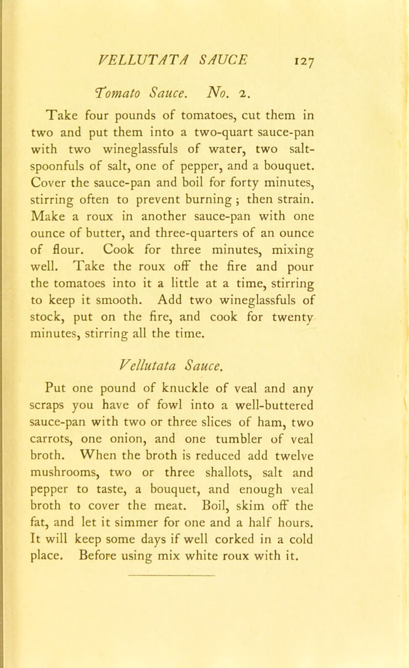 VELLUTATA SAUCE 'Tomato Sauce. No. 2. Take four pounds of tomatoes, cut them in two and put them into a two-quart sauce-pan with two wineglassfuls of water, two salt- spoonfuls of salt, one of pepper, and a bouquet. Cover the sauce-pan and boil for forty minutes, stirring often to prevent burning ; then strain. Make a roux in another sauce-pan with one ounce of butter, and three-quarters of an ounce of flour. Cook for three minutes, mixing well. Take the roux off the fire and pour the tomatoes into it a little at a time, stirring to keep it smooth. Add two wineglassfuls of stock, put on the fire, and cook for twenty minutes, stirring all the time. Vellutata Sauce. Put one pound of knuckle of veal and any scraps you have of fowl into a well-buttered sauce-pan with two or three slices of ham, two carrots, one onion, and one tumbler of veal broth. When the broth is reduced add twelve mushrooms, two or three shallots, salt and pepper to taste, a bouquet, and enough veal broth to cover the meat. Boil, skim off the fat, and let it simmer for one and a half hours. It will keep some days if well corked in a cold place. Before using mix white roux with it.