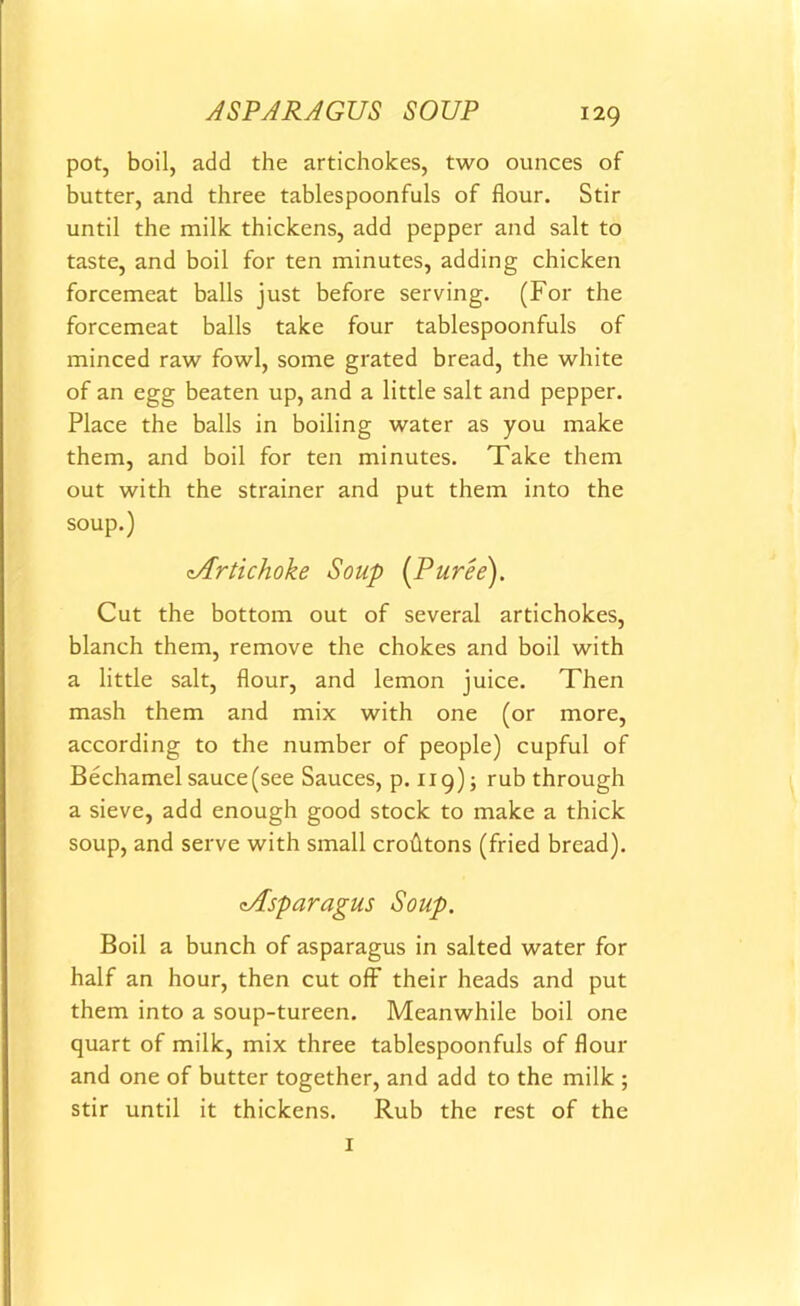 ASPARAGUS SOUP pot, boil, add the artichokes, two ounces of butter, and three tablespoonfuls of flour. Stir until the milk thickens, add pepper and salt to taste, and boil for ten minutes, adding chicken forcemeat balls just before serving. (For the forcemeat balls take four tablespoonfuls of minced raw fowl, some grated bread, the white of an egg beaten up, and a little salt and pepper. Place the balls in boiling water as you make them, and boil for ten minutes. Take them out with the strainer and put them into the soup.) cArtichoke Soup [Puree). Cut the bottom out of several artichokes, blanch them, remove the chokes and boil with a little salt, flour, and lemon juice. Then mash them and mix with one (or more, according to the number of people) cupful of Bechamel sauce (see Sauces, p. 119); rub through a sieve, add enough good stock to make a thick soup, and serve with small crofttons (fried bread). cAsparagus Soup. Boil a bunch of asparagus in salted water for half an hour, then cut off their heads and put them into a soup-tureen. Meanwhile boil one quart of milk, mix three tablespoonfuls of flour and one of butter together, and add to the milk ; stir until it thickens. Rub the rest of the 1