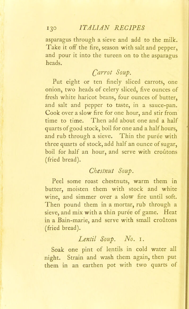 asparagus through a sieve and add to the milk. Take it off the fire, season with salt and pepper, and pour it into the tureen on to the asparagus heads. (parrot Soup. Put eight or ten finely sliced carrots, one onion, two heads of celery sliced, five ounces of fresh white haricot beans, four ounces of butter, and salt and pepper to taste, in a sauce-pan. Cook over a slow fire for one hour, and stir from time to time. Then add about one and a half quarts of good stock, boil for one and a half hours, and rub through a sieve. Thin the puree with three quarts of stock, add half an ounce of sugar, boil for half an hour, and serve with croutons (fried bread). Chestnut Soup. Peel some roast chestnuts, warm them in butter, moisten them with stock and white wine, and simmer over a slow fire until soft. Then pound them in a mortar, rub through a sieve, and mix with a thin puree of game. Heat in a Bain-marie, and serve with small crofitons (fried bread). Lentil Soup. No. i. Soak one pint of lentils in cold water all night. Strain and wash them again, then put them in an earthen pot with two quarts of