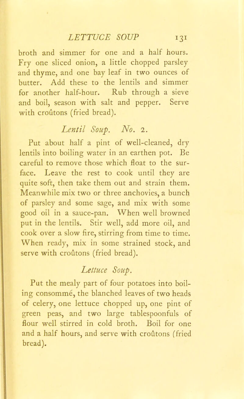 LETTUCE SOUP broth and simmer for one and a half hours. Fry one sliced onion, a little chopped parsley and thyme, and one bay leaf in two ounces of butter. Add these to the lentils and simmer for another half-hour. Rub through a sieve and boil, season with salt and pepper. Serve with croutons (fried bread). Lentil Soup. No. 2. Put about half a pint of well-cleaned, dry lentils into boiling water in an earthen pot. Be careful to remove those which float to the sur- face. Leave the rest to cook until they are quite soft, then take them out and strain them. Meanwhile mix two or three anchovies, a bunch of parsley and some sage, and mix with some good oil in a sauce-pan. When well browned put in the lentils. Stir well, add more oil, and cook over a slow fire, stirring from time to time. When ready, mix in some strained stock, and serve with croutons (fried bread). Lettuce Soup. Put the mealy part of four potatoes into boil- ing consomme, the blanched leaves of two heads of celery, one lettuce chopped up, one pint of green peas, and two large tablespoonfuls of flour well stirred in cold broth. Boil for one and a half hours, and serve with crofltons (fried bread).