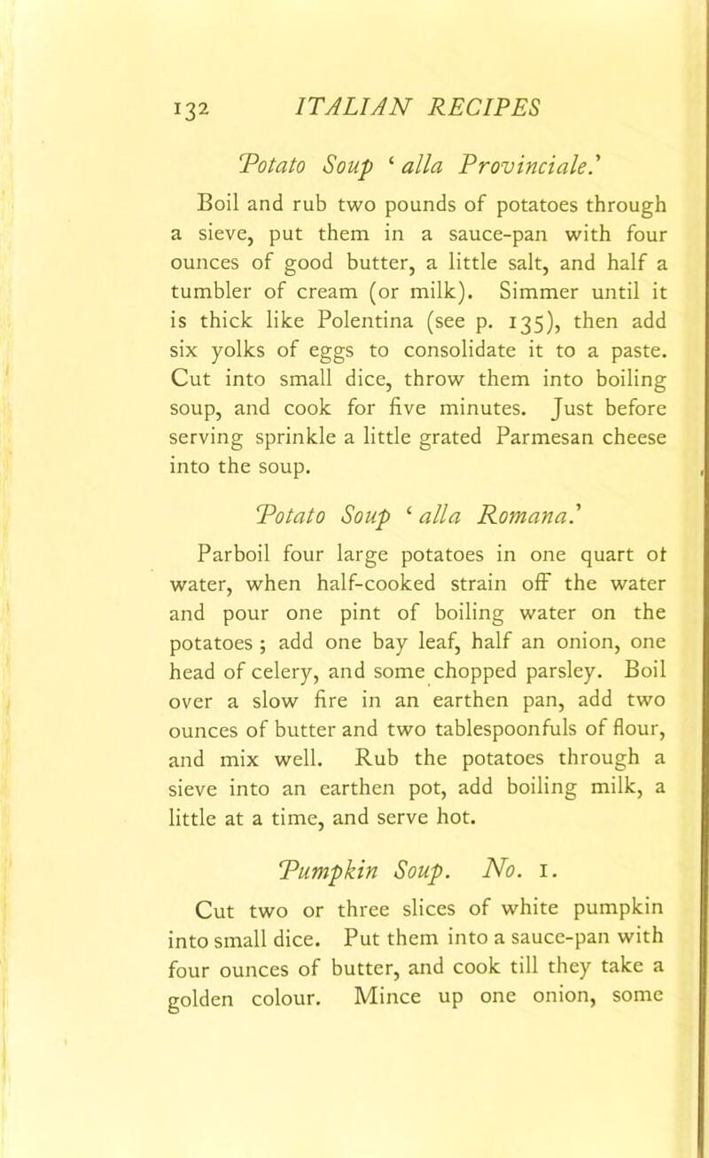Potato Soup 1 alia Provinciale.' Boil and rub two pounds of potatoes through a sieve, put them in a sauce-pan with four ounces of good butter, a little salt, and half a tumbler of cream (or milk). Simmer until it is thick like Polentina (see p. 135), then add six yolks of eggs to consolidate it to a paste. Cut into small dice, throw them into boiling soup, and cook for five minutes. Just before serving sprinkle a little grated Parmesan cheese into the soup. Potato Soup ‘ alia Romana' Parboil four large potatoes in one quart ot water, when half-cooked strain off the water and pour one pint of boiling water on the potatoes ; add one bay leaf, half an onion, one head of celery, and some chopped parsley. Boil over a slow fire in an earthen pan, add two ounces of butter and two tablespoonfuls of flour, and mix well. Rub the potatoes through a sieve into an earthen pot, add boiling milk, a little at a time, and serve hot. Pumpkin Soup. No. 1. Cut two or three slices of white pumpkin into small dice. Put them into a sauce-pan with four ounces of butter, and cook till they take a golden colour. Mince up one onion, some