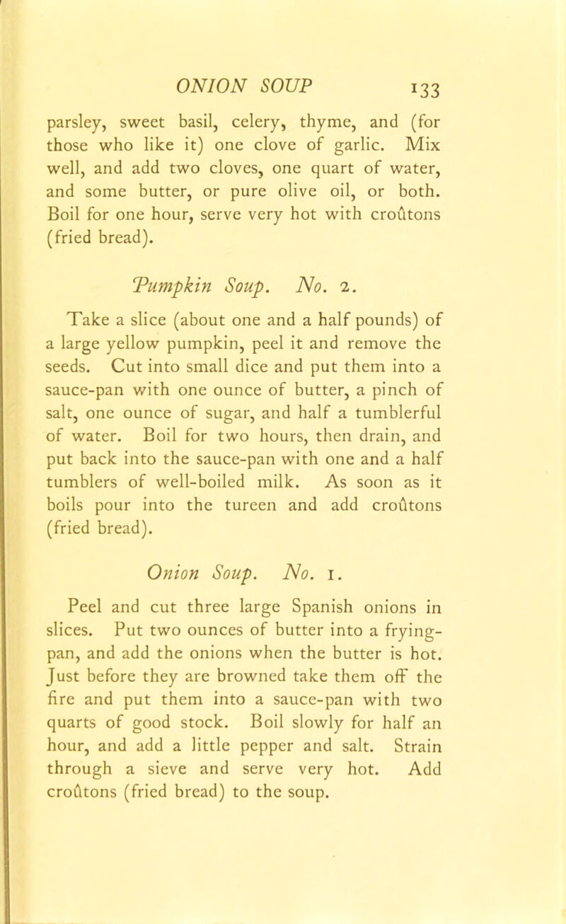 ONION SOUP parsley, sweet basil, celery, thyme, and (for those who like it) one clove of garlic. Mix well, and add two cloves, one quart of water, and some butter, or pure olive oil, or both. Boil for one hour, serve very hot with croutons (fried bread). ‘Pumpkin Soup. No. 2. Take a slice (about one and a half pounds) of a large yellow pumpkin, peel it and remove the seeds. Cut into small dice and put them into a sauce-pan with one ounce of butter, a pinch of salt, one ounce of sugar, and half a tumblerful of water. Boil for two hours, then drain, and put back into the sauce-pan with one and a half tumblers of well-boiled milk. As soon as it boils pour into the tureen and add croutons (fried bread). Onion Soup. No. 1. Peel and cut three large Spanish onions in slices. Put two ounces of butter into a frying- pan, and add the onions when the butter is hot. Just before they are browned take them off the fire and put them into a sauce-pan with two quarts of good stock. Boil slowly for half an hour, and add a little pepper and salt. Strain through a sieve and serve very hot. Add crofttons (fried bread) to the soup.