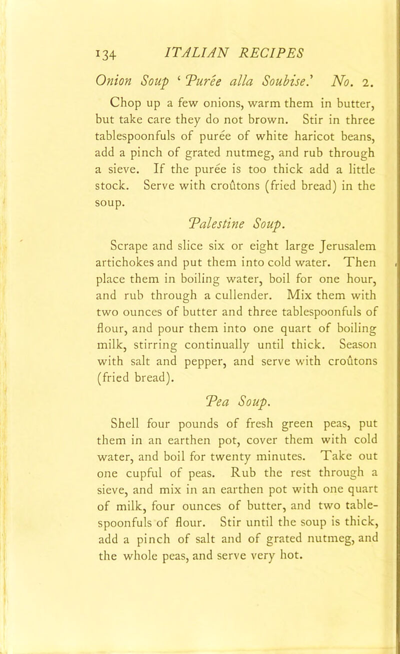 Onion Soup ‘ Turee alia Soubisel No. 2. Chop up a few onions, warm them in butter, but take care they do not brown. Stir in three tablespoonfuls of puree of white haricot beans, add a pinch of grated nutmeg, and rub through a sieve. If the puree is too thick add a little stock. Serve with croutons (fried bread) in the soup. Palestine Soup. Scrape and slice six or eight large Jerusalem artichokes and put them into cold water. Then place them in boiling water, boil for one hour, and rub through a cullender. Mix them with two ounces of butter and three tablespoonfuls of flour, and pour them into one quart of boiling milk, stirring continually until thick. Season with salt and pepper, and serve with croutons (fried bread). Tea Soup. Shell four pounds of fresh green peas, put them in an earthen pot, cover them with cold water, and boil for twenty minutes. Take out one cupful of peas. Rub the rest through a sieve, and mix in an earthen pot with one quart of milk, four ounces of butter, and two table- spoonfuls of flour. Stir until the soup is thick, add a pinch of salt and of grated nutmeg, and the whole peas, and serve very hot.