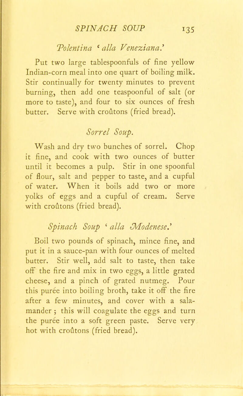 SPINACH SOUP Tolentina c alia Veneziana.’ Put two large tablespoonfuls of fine yellow Indian-corn meal into one quart of boiling milk. Stir continually for twenty minutes to prevent burning, then add one teaspoonful of salt (or more to taste), and four to six ounces of fresh butter. Serve with croutons (fried bread). Sorrel Soup. Wash and dry two bunches of sorrel. Chop it fine, and cook with two ounces of butter until it becomes a pulp. Stir in one spoonful of flour, salt and pepper to taste, and a cupful of water. When it boils add two or more yolks of eggs and a cupful of cream. Serve with crofitons (fried bread). Spinach Soup c alia ^Modenese.' Boil two pounds of spinach, mince fine, and put it in a sauce-pan with four ounces of melted butter. Stir well, add salt to taste, then take off the fire and mix in two eggs, a little grated cheese, and a pinch of grated nutmeg. Pour this puree into boiling broth, take it off the fire after a few minutes, and cover with a sala- mander ; this will coagulate the eggs and turn the puree into a soft green paste. Serve very hot with crofltons (fried bread).