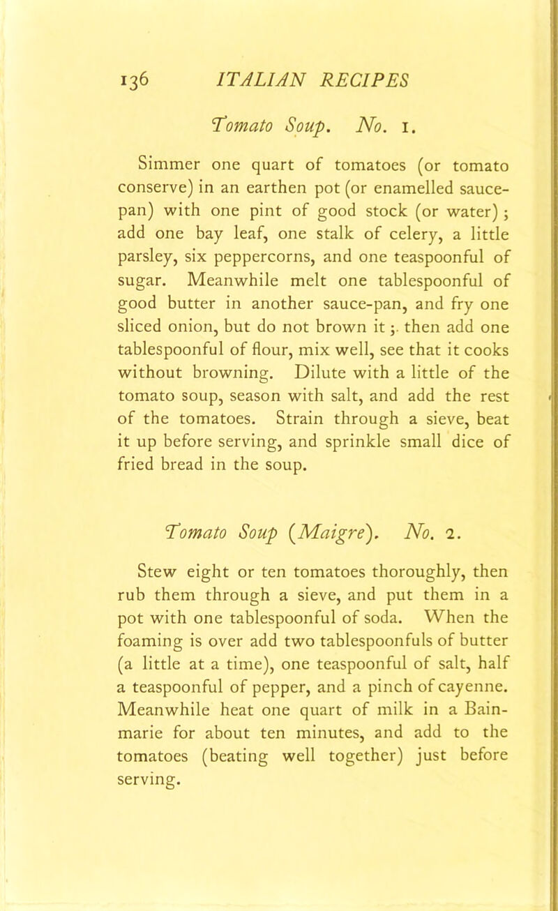 Tomato Soup. No. 1. Simmer one quart of tomatoes (or tomato conserve) in an earthen pot (or enamelled sauce- pan) with one pint of good stock (or water) ; add one bay leaf, one stalk of celery, a little parsley, six peppercorns, and one teaspoonful of sugar. Meanwhile melt one tablespoonful of good butter in another sauce-pan, and fry one sliced onion, but do not brown itthen add one tablespoonful of flour, mix well, see that it cooks without browning. Dilute with a little of the tomato soup, season with salt, and add the rest of the tomatoes. Strain through a sieve, beat it up before serving, and sprinkle small dice of fried bread in the soup. Tomato Soup (Maigre). No. 1. Stew eight or ten tomatoes thoroughly, then rub them through a sieve, and put them in a pot with one tablespoonful of soda. When the foaming is over add two tablespoonfuls of butter (a little at a time), one teaspoonful of salt, half a teaspoonful of pepper, and a pinch of cayenne. Meanwhile heat one quart of milk in a Bain- marie for about ten minutes, and add to the tomatoes (beating well together) just before serving.