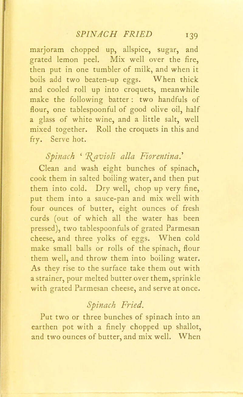 SPINACH FRIED marjoram chopped up, allspice, sugar, and grated lemon peel. Mix well over the fire, then put in one tumbler of milk, and when it boils add two beaten-up eggs. When thick and cooled roll up into croquets, meanwhile make the following batter : two handfuls of flour, one tablespoonful of good olive oil, half a glass of white wine, and a little salt, well mixed together. Roll the croquets in this and fry. Serve hot. Spinach 1 Ravioli alia Fiorentina.’ Clean and wash eight bunches of spinach, cook them in salted boiling water, and then put them into cold. Dry well, chop up very fine, put them into a sauce-pan and mix well with four ounces of butter, eight ounces of fresh curds (out of which all the water has been pressed), two tablespoonfuls of grated Parmesan cheese, and three yolks of eggs. When cold make small balls or rolls of the spinach, flour them well, and throw them into boiling water. As they rise to the surface take them out with a strainer, pour melted butter over them, sprinkle with grated Parmesan cheese, and serve at once. Spinach Fried. Put two or three bunches of spinach into an earthen pot with a finely chopped up shallot, and two ounces of butter, and mix well. When