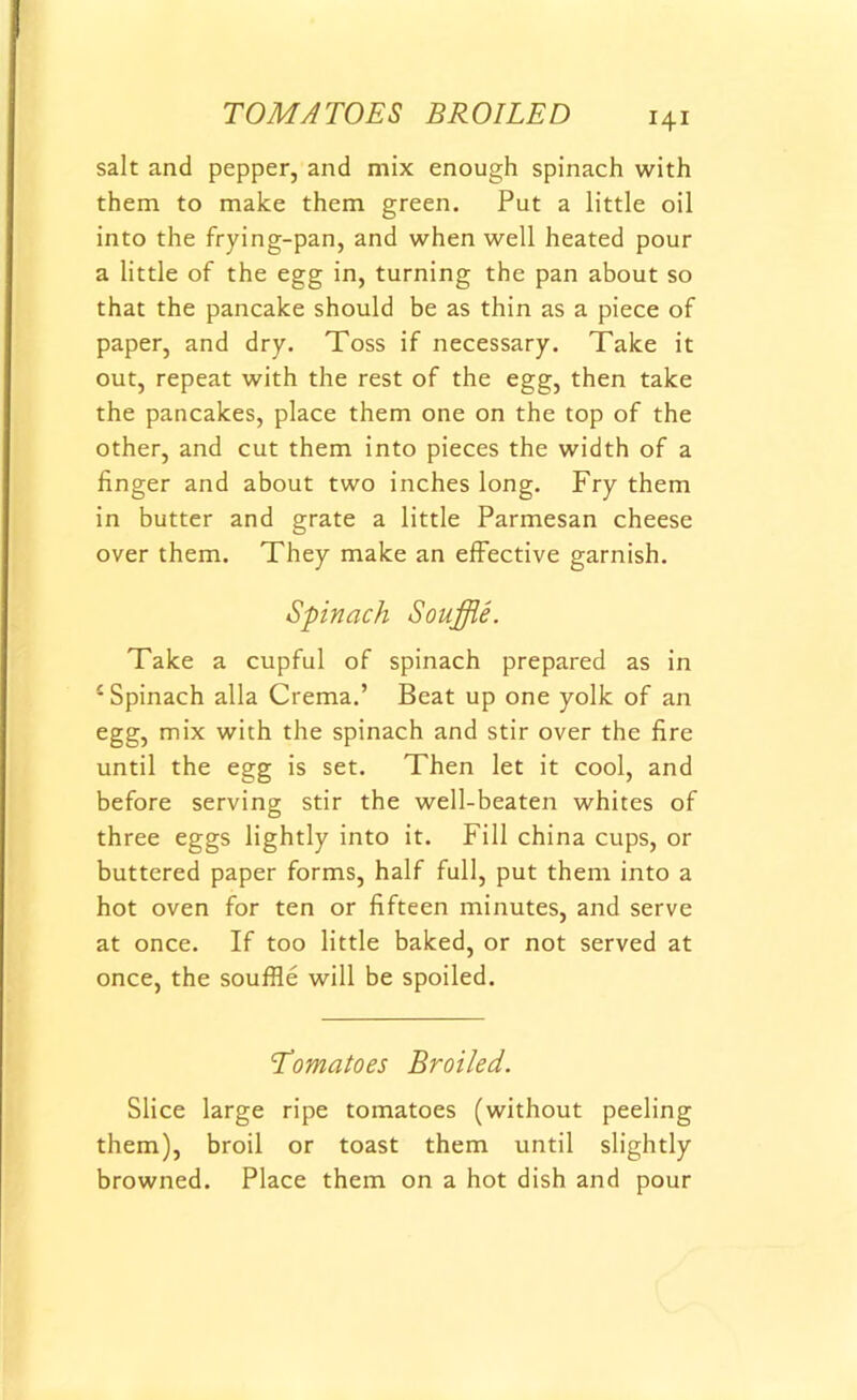 salt and pepper, and mix enough spinach with them to make them green. Put a little oil into the frying-pan, and when well heated pour a little of the egg in, turning the pan about so that the pancake should be as thin as a piece of paper, and dry. Toss if necessary. Take it out, repeat with the rest of the egg, then take the pancakes, place them one on the top of the other, and cut them into pieces the width of a finger and about two inches long. Fry them in butter and grate a little Parmesan cheese over them. They make an effective garnish. Spinach Souffle. Take a cupful of spinach prepared as in 4 Spinach alia Crema.’ Beat up one yolk of an egg, mix with the spinach and stir over the fire until the egg is set. Then let it cool, and before serving stir the well-beaten whites of three eggs lightly into it. Fill china cups, or buttered paper forms, half full, put them into a hot oven for ten or fifteen minutes, and serve at once. If too little baked, or not served at once, the souffle will be spoiled. Tomatoes Broiled. Slice large ripe tomatoes (without peeling them), broil or toast them until slightly browned. Place them on a hot dish and pour