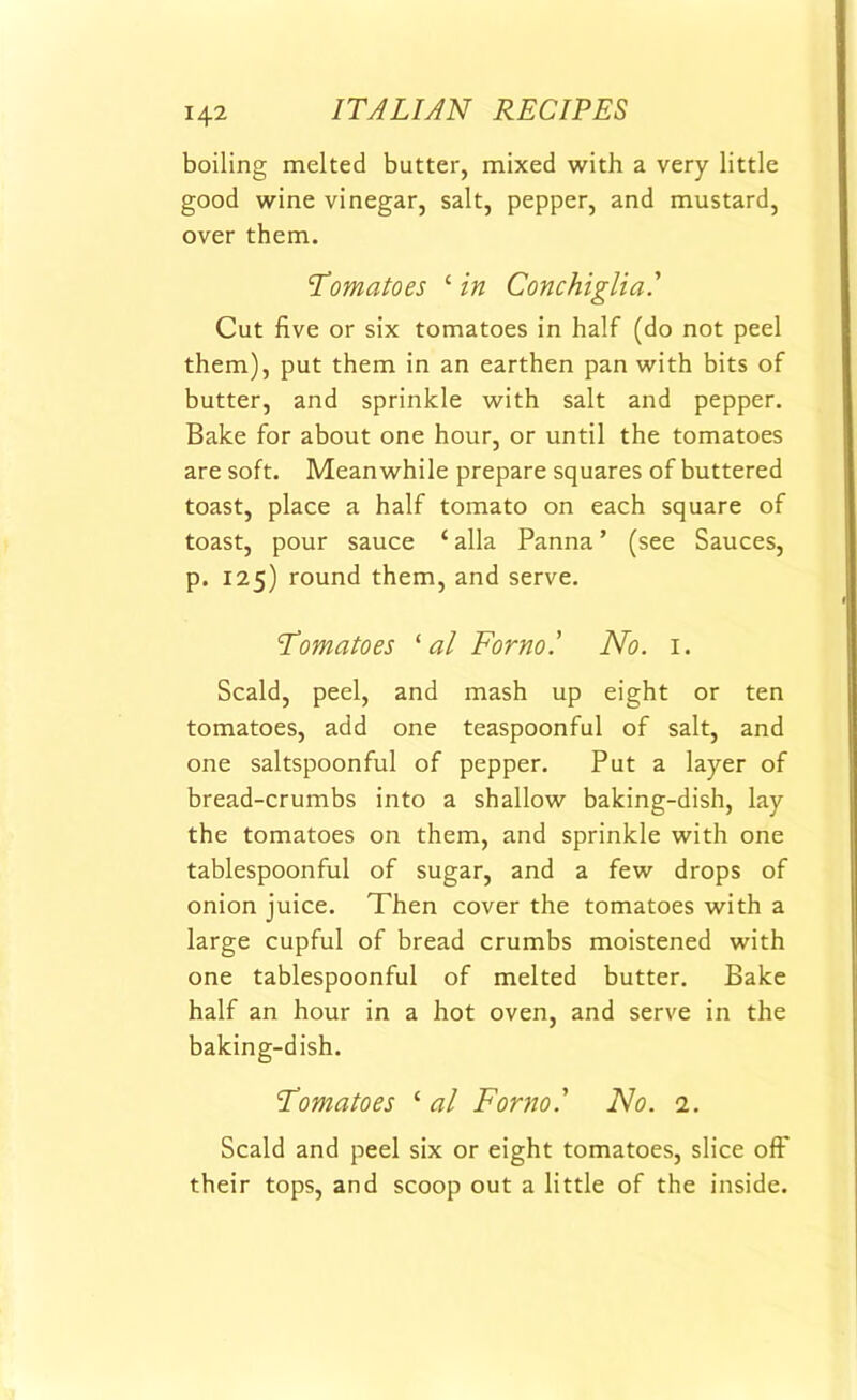 boiling melted butter, mixed with a very little good wine vinegar, salt, pepper, and mustard, over them. Tomatoes ‘ in Conchiglia.' Cut five or six tomatoes in half (do not peel them), put them in an earthen pan with bits of butter, and sprinkle with salt and pepper. Bake for about one hour, or until the tomatoes are soft. Meanwhile prepare squares of buttered toast, place a half tomato on each square of toast, pour sauce ‘ alia Panna ’ (see Sauces, p. 125) round them, and serve. Tomatoes ‘ al Form.’ No. 1. Scald, peel, and mash up eight or ten tomatoes, add one teaspoonful of salt, and one saltspoonful of pepper. Put a layer of bread-crumbs into a shallow baking-dish, lay the tomatoes on them, and sprinkle with one tablespoonful of sugar, and a few drops of onion juice. Then cover the tomatoes with a large cupful of bread crumbs moistened with one tablespoonful of melted butter. Bake half an hour in a hot oven, and serve in the baking-dish. Tomatoes ‘ al Form' No. 2. Scald and peel six or eight tomatoes, slice off their tops, and scoop out a little of the inside.