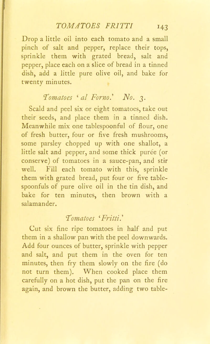 *43 Drop a little oil into each tomato and a small pinch of salt and pepper, replace their tops, sprinkle them with grated bread, salt and pepper, place each on a slice of bread in a tinned dish, add a little pure olive oil, and bake for twenty minutes. Tomatoes ‘ al Form' No. 3. Scald and peel six or eight tomatoes, take out their seeds, and place them in a tinned dish. Meanwhile mix one tablespoonful of flour, one of fresh butter, four or five fresh mushrooms, some parsley chopped up with one shallot, a little salt and pepper, and some thick puree (or conserve) of tomatoes in a sauce-pan, and stir well. Fill each tomato with this, sprinkle them with grated bread, put four or five table- spoonfuls of pure olive oil in the tin dish, and bake for ten minutes, then brown with a salamander. Tomatoes ‘Fritti.’ Cut six fine ripe tomatoes in half and put them in a shallow pan with the peel downwards. Add four ounces of butter, sprinkle with pepper and salt, and put them in the oven for ten minutes, then fry them slowly on the fire (do not turn them). When cooked place them carefully on a hot dish, put the pan on the fire again, and brown the butter, adding two table-