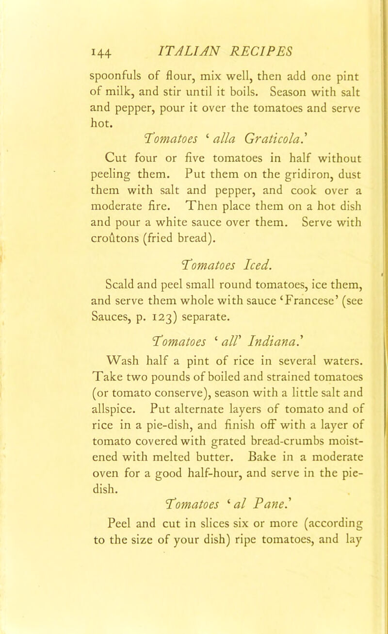 spoonfuls of flour, mix well, then add one pint of milk, and stir until it boils. Season with salt and pepper, pour it over the tomatoes and serve hot. Tomatoes ‘ alia Graticola.' Cut four or five tomatoes in half without peeling them. Put them on the gridiron, dust them with salt and pepper, and cook over a moderate fire. Then place them on a hot dish and pour a white sauce over them. Serve with croutons (fried bread). Tomatoes Iced. Scald and peel small round tomatoes, ice them, and serve them whole with sauce ‘Francese’ (see Sauces, p. 123) separate. Tomatoes ‘ all' Indiana.' Wash half a pint of rice in several waters. Take two pounds of boiled and strained tomatoes (or tomato conserve), season with a little salt and allspice. Put alternate layers of tomato and of rice in a pie-dish, and finish off with a layer of tomato covered with grated bread-crumbs moist- ened with melted butter. Bake in a moderate oven for a good half-hour, and serve in the pie- dish. Tomatoes ‘ al Pane.' Peel and cut in slices six or more (according to the size of your dish) ripe tomatoes, and lay