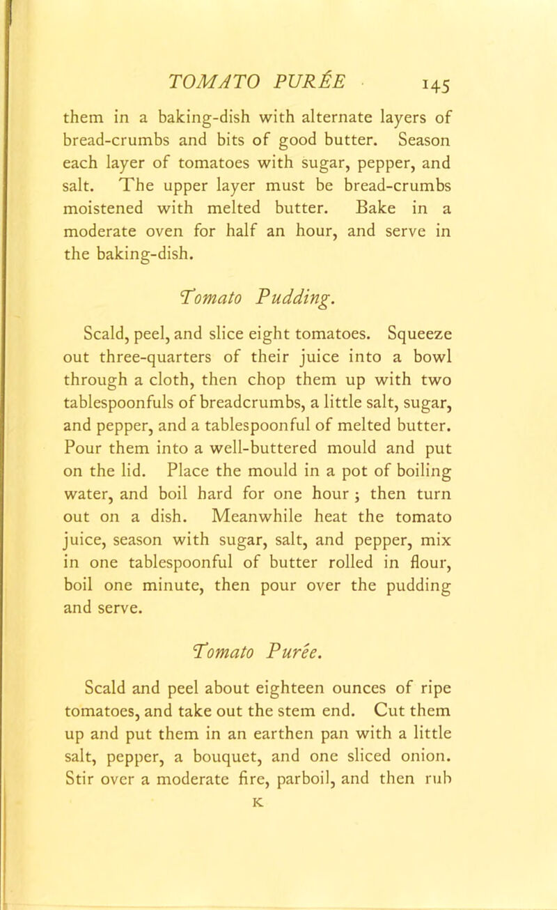 TOMATO PUREE H5 them in a baking-dish with alternate layers of bread-crumbs and bits of good butter. Season each layer of tomatoes with sugar, pepper, and salt. The upper layer must be bread-crumbs moistened with melted butter. Bake in a moderate oven for half an hour, and serve in the baking-dish. Tomato Pudding. Scald, peel, and slice eight tomatoes. Squeeze out three-quarters of their juice into a bowl through a cloth, then chop them up with two tablespoonfuls of breadcrumbs, a little salt, sugar, and pepper, and a tablespoonful of melted butter. Pour them into a well-buttered mould and put on the lid. Place the mould in a pot of boiling water, and boil hard for one hour ; then turn out on a dish. Meanwhile heat the tomato juice, season with sugar, salt, and pepper, mix in one tablespoonful of butter rolled in flour, boil one minute, then pour over the pudding and serve. Tomato Puree. Scald and peel about eighteen ounces of ripe tomatoes, and take out the stem end. Cut them up and put them in an earthen pan with a little salt, pepper, a bouquet, and one sliced onion. Stir over a moderate fire, parboil, and then rub K.