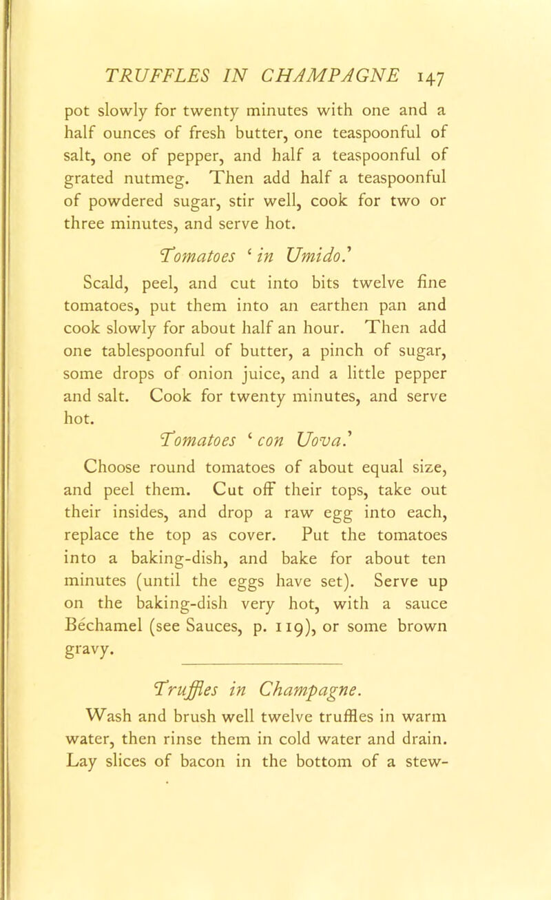 pot slowly for twenty minutes with one and a half ounces of fresh butter, one teaspoonful of salt, one of pepper, and half a teaspoonful of grated nutmeg. Then add half a teaspoonful of powdered sugar, stir well, cook for two or three minutes, and serve hot. Tomatoes ‘ in Umido.’ Scald, peel, and cut into bits twelve fine tomatoes, put them into an earthen pan and cook slowly for about half an hour. Then add one tablespoonful of butter, a pinch of sugar, some drops of onion juice, and a little pepper and salt. Cook for twenty minutes, and serve hot. Tomatoes ‘ con Uova.’ Choose round tomatoes of about equal size, and peel them. Cut off their tops, take out their insides, and drop a raw egg into each, replace the top as cover. Put the tomatoes into a baking-dish, and bake for about ten minutes (until the eggs have set). Serve up on the baking-dish very hot, with a sauce Bechamel (see Sauces, p. 119), or some brown gravy. Truffles in Champagne. Wash and brush well twelve truffles in warm water, then rinse them in cold water and drain. Lay slices of bacon in the bottom of a stew-