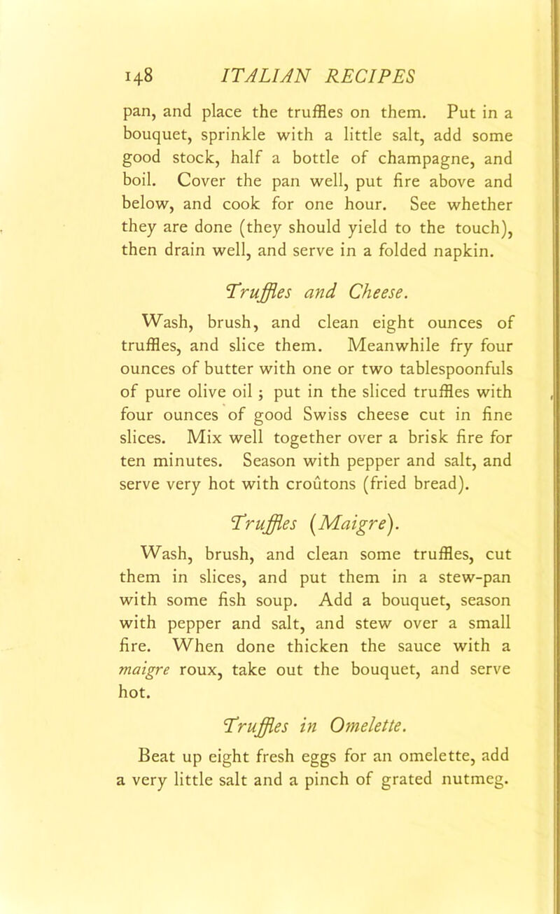 pan, and place the truffles on them. Put in a bouquet, sprinkle with a little salt, add some good stock, half a bottle of champagne, and boil. Cover the pan well, put fire above and below, and cook for one hour. See whether they are done (they should yield to the touch), then drain well, and serve in a folded napkin. Truffles and Cheese. Wash, brush, and clean eight ounces of truffles, and slice them. Meanwhile fry four ounces of butter with one or two tablespoonfuls of pure olive oil ; put in the sliced truffles with four ounces of good Swiss cheese cut in fine slices. Mix well together over a brisk fire for ten minutes. Season with pepper and salt, and serve very hot with croutons (fried bread). Truffles (Maigre). Wash, brush, and clean some truffles, cut them in slices, and put them in a stew-pan with some fish soup. Add a bouquet, season with pepper and salt, and stew over a small fire. When done thicken the sauce with a maigre roux, take out the bouquet, and serve hot. Truffles in Omelette. Beat up eight fresh eggs for an omelette, add a very little salt and a pinch of grated nutmeg.