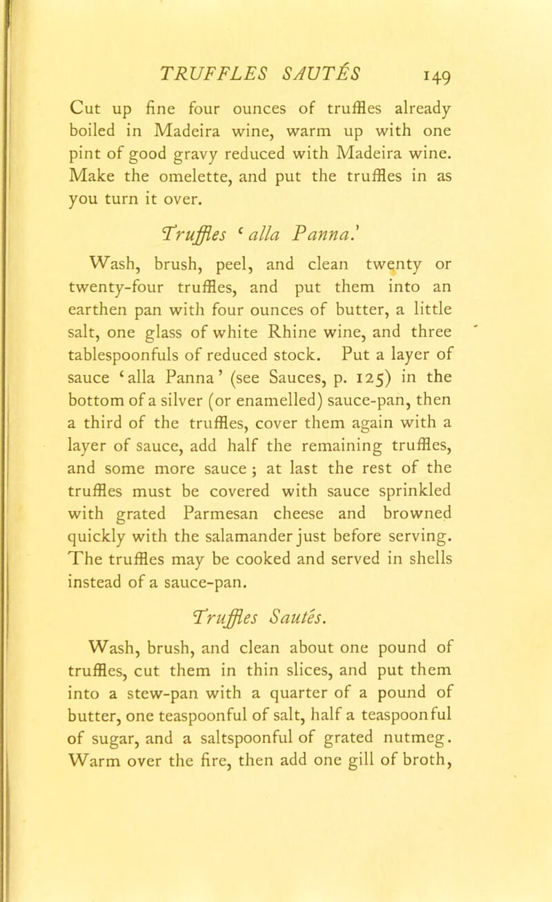 TRUFFLES SAUTES Cut up fine four ounces of truffles already- boiled in Madeira wine, warm up with one pint of good gravy reduced with Madeira wine. Make the omelette, and put the truffles in as you turn it over. Truffles c alia Pannal Wash, brush, peel, and clean twenty or twenty-four truffles, and put them into an earthen pan with four ounces of butter, a little salt, one glass of white Rhine wine, and three tablespoonfuls of reduced stock. Put a layer of sauce ‘alia Panna ’ (see Sauces, p. 125) in the bottom of a silver (or enamelled) sauce-pan, then a third of the truffles, cover them again with a layer of sauce, add half the remaining truffles, and some more sauce ; at last the rest of the truffles must be covered with sauce sprinkled with grated Parmesan cheese and browned quickly with the salamander just before serving. The truffles may be cooked and served in shells instead of a sauce-pan. Truffles Sautes. Wash, brush, and clean about one pound of truffles, cut them in thin slices, and put them into a stew-pan with a quarter of a pound of butter, one teaspoonful of salt, half a teaspoon ful of sugar, and a saltspoonful of grated nutmeg. Warm over the fire, then add one gill of broth,