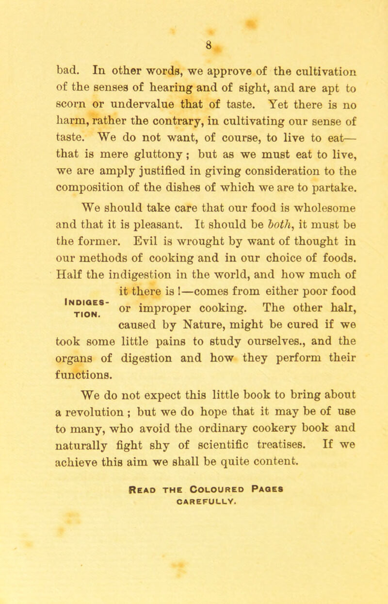 bad. In other words, we approve of the cultivation of the senses of hearing and of sight, and are apt to scorn or undervalue that of taste. Yet there is no harm, rather the contrary, in cultivating our sense of taste. We do not want, of course, to live to eat— that is mere gluttony; but as we must eat to live, we are amply justified in giving consideration to the composition of the dishes of which we are to partake. We should take care that our food is wholesome and that it is pleasant. It should be both, it must be the former. Evil is wrought by want of thought in our methods of cooking and in our choice of foods. Half the indigestion in the world, and how much of it there is !—comes from either poor food 'noN8 or imPr0Per cooking. The other hair, caused by Nature, might be cured if we took some little pains to study ourselves., and the organs of digestion and how they perform their functions. We do not expect this little book to bring about a revolution ; but we do hope that it may be of use to many, who avoid the ordinary cookery book and naturally fight shy of scientific treatises. If we achieve this aim we shall be quite content. Read the Coloured Pages CAREFULLY.