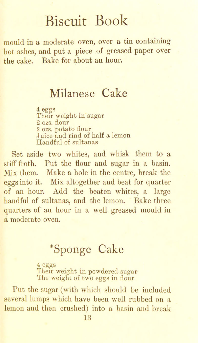mould in a moderate oven, over a tin containing hot ashes, and put a piece of greased paper over the cake. Bake for about an hour. Milanese Cake 4 eggs Their weight in sugar 2 ozs. flour 2 ozs. potato flour Juice and rind of half a lemon Handful of sultanas Set aside two whites, and whisk them to a stiff froth. Put the flour and sugar in a basin. Mix them. Make a hole in the centre, break the eggs into it. Mix altogether and beat for quarter of an hour. Add the beaten whites, a large handful of sultanas, and the lemon. Bake three quarters of an hour in a well greased mould in a moderate oven. *Sponge Cake 4 eggs Their weight in powdered sugar The weight of two eggs in flour Put the sugar (with which should be included several lumps which have been well rubbed on a lemon and then crushed) into a basin and break