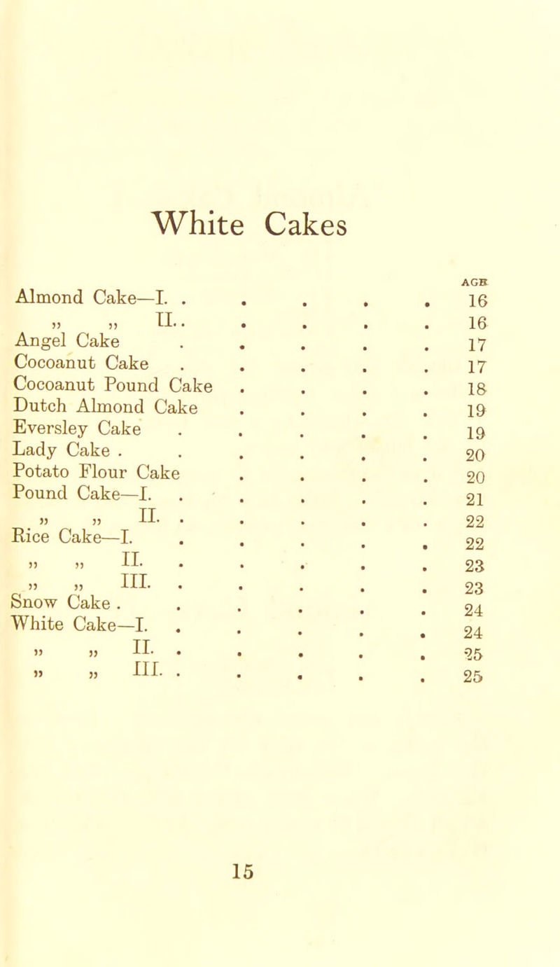 Almond Cake—I. . • AGEt 16 „ „ II.. 16 Angel Cake 17 Cocoanut Cake 17 Cocoanut Pound Cake 18 Dutch Almond Cake 19 Eversley Cake 19 Lady Cake . 20 Potato Flour Cake 20 Pound Cake—I. 21 „ II. • 22 Rice Cake—I. 22 » „ II. . 23 „ „ HI- • 23 Snow Cake . White Cake—I. 24 24 „ „ II. . 25 » » III. . • 25