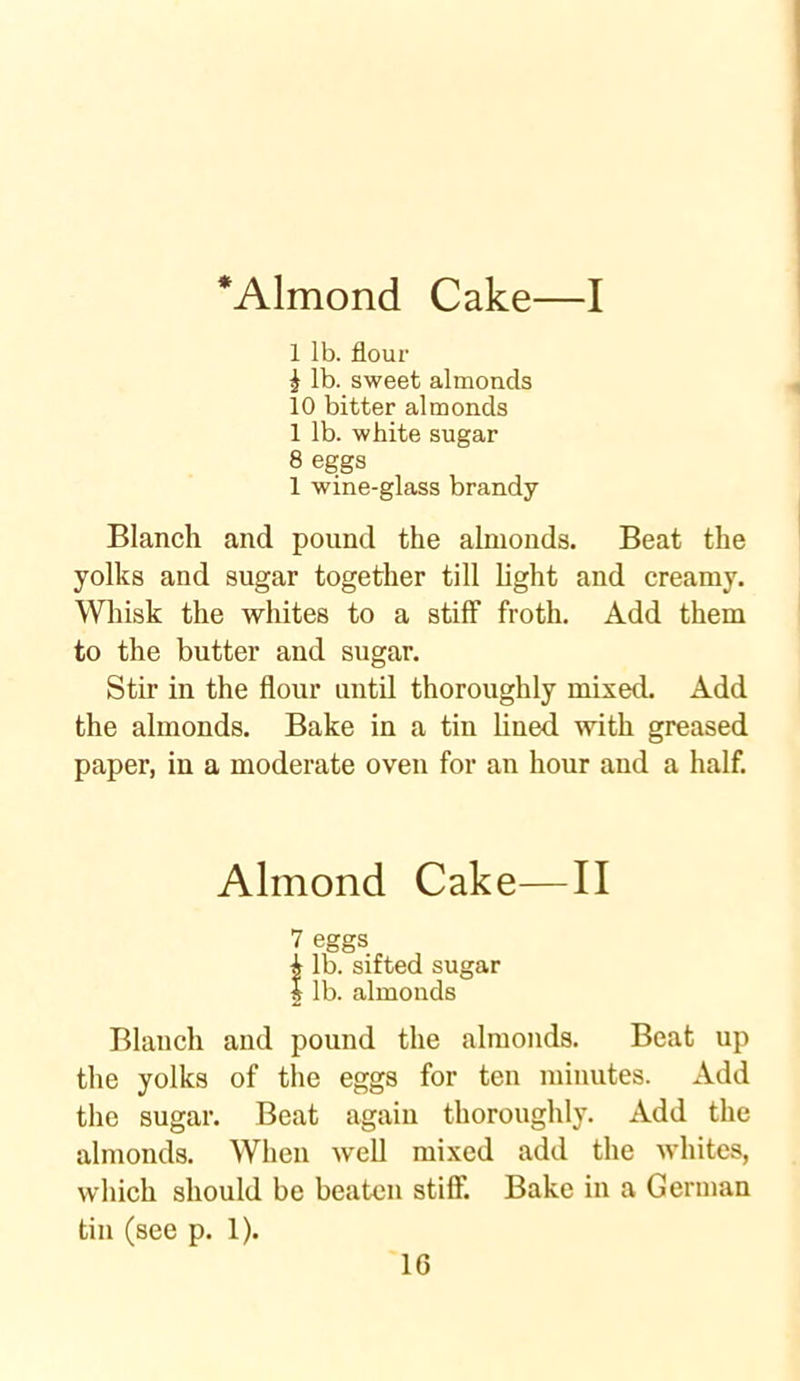 *Almond Cake—I 1 lb. flour \ lb. sweet almonds 10 bitter almonds 1 lb. white sugar 8 eggs 1 wine-glass brandy Blanch and pound the almonds. Beat the yolks and sugar together till light and creamy. Whisk the whites to a stiff froth. Add them to the butter and sugar. Stir in the flour until thoroughly mixed. Add the almonds. Bake in a tin lined with greased paper, in a moderate oven for an hour and a half. Almond Cake—II 7 eggs i lb. sifted sugar | lb. almonds Blanch and pound the almonds. Beat up the yolks of the eggs for ten minutes. Add the sugar. Beat again thoroughly. Add the almonds. When well mixed add the whites, which should be beaten stiff Bake in a German tin (see p. 1).