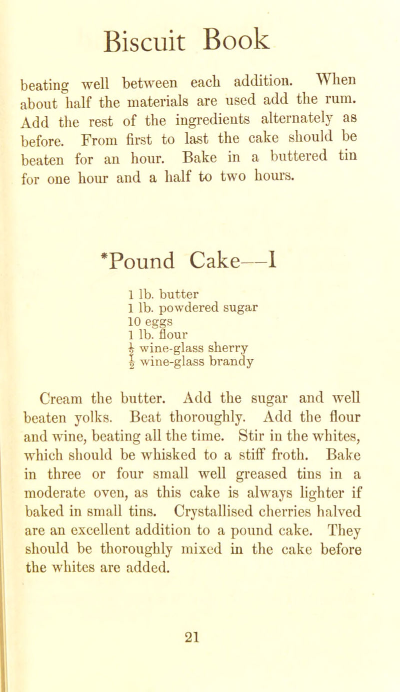 beating well between each addition. When about half the materials are used add the rum. Add the rest of the ingredients alternately as before. From first to last the cake should be beaten for an hour. Bake in a buttered tin for one hour and a half to two hours. *Pound Cake—1 1 lb. butter 1 lb. powdered sugar 10 eggs 1 lb. flour ^ wine-glass sherry J wine-glass brandy Cream the butter. Add the sugar and well beaten yolks. Beat thoroughly. Add the flour and wine, beating all the time. Stir in the whites, which should be whisked to a stiff froth. Bake in three or four small well greased tins in a moderate oven, as this cake is always lighter if baked in small tins. Crystallised cherries halved are an excellent addition to a pound cake. They should be thoroughly mixed in the cake before the whites are added.