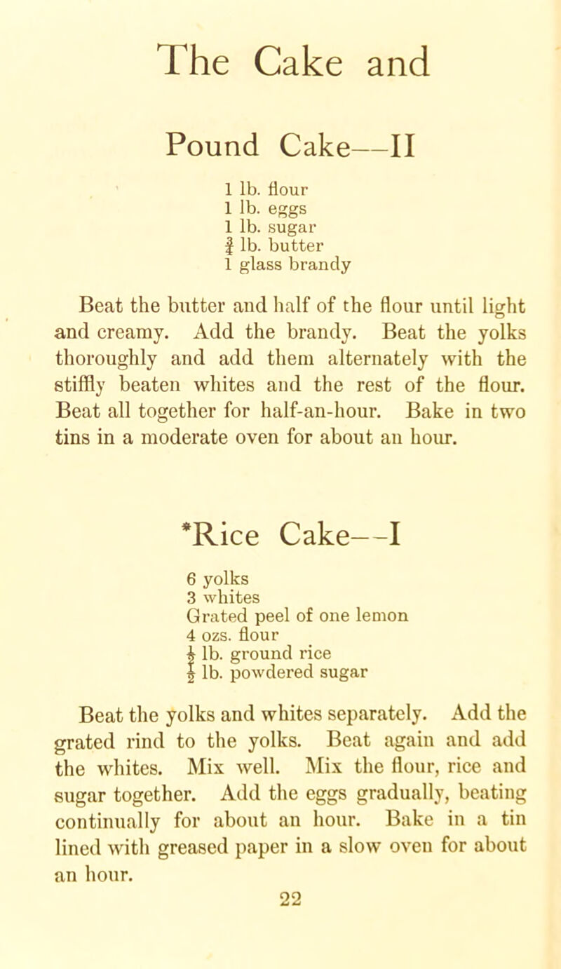 Pound Cake—II 1 lb. flour 1 lb. eggs 1 lb. sugar | lb. butter 1 glass brandy Beat the butter and half of the flour until light and creamy. Add the brandy. Beat the yolks thoroughly and add them alternately with the stiffly beaten whites and the rest of the flour. Beat all together for half-an-hour. Bake in two tins in a moderate oven for about an hour. *Rice Cake—I 6 yolks 3 whites Grated peel of one lemon 4 ozs. flour £ lb. ground rice | lb. powdered sugar Beat the yolks and whites separately. Add the grated rind to the yolks. Beat again and add the whites. Mix well. Mix the flour, rice and sugar together. Add the eggs gradually, beating continually for about an hour. Bake in a tin lined with greased paper in a slow oven for about an hour.