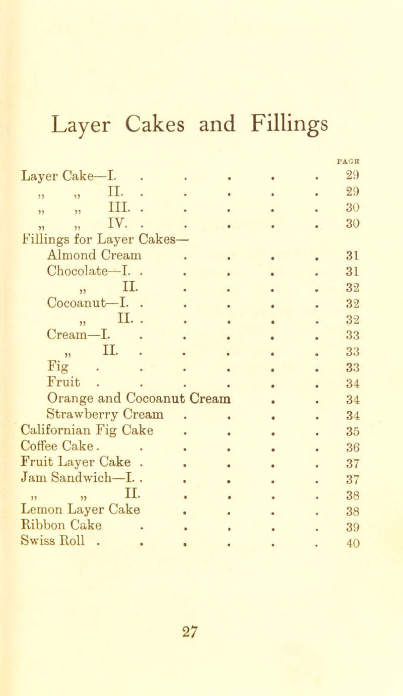 Layer Cakes and Fillings Layer Cake—I. PAGE 29 „ „ II. . 29 „ „ HI- • 30 „ „ IV. . 30 Fillings for Layer Cakes— Almond Cream 31 Chocolate—I. . 31 „ II 32 Cocoanut—I. . 32 „ II. . 32 Cream—I. 33 „ II. . 33 Fig 33 Fruit .... 34 Orange and Cocoanut Cream 34 Strawberry Cream 34 Californian Fig Cake 35 Coffee Cake.... 36 Fruit Layer Cake . 37 Jam Sandwich—I. . . . 37 „ „ II. 38 Lemon Layer Cake 38 Ribbon Cake 39 Swiss Roll .... 40