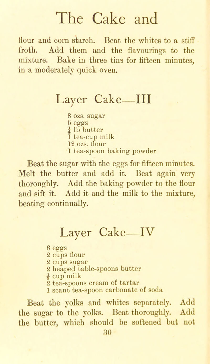 Hour and corn starch. Beat the whites to a stiff froth. Add them and the flavourings to the mixture. Bake in three tins for fifteen minutes, in a moderately quick oven. Layer Cake—III 8 ozs. sugar 5 eggs £ lb butter 1 tea-cup milk 12 ozs. flour 1 tea-spoon baking powder Beat the sugar with the eggs for fifteen minutes. Melt the butter and add it. Beat again very thoroughly. Add the baking powder to the flour and sift it. Add it and the milk to the mixture, beating continually. Layer Cake—IV 6 eggs 2 cups flour 2 cups sugar 2 heaped table-spoons butter ^ cup milk 2 tea-spoons cream of tartar 1 scant tea-spoon carbonate of soda Beat the yolks and whites separately. Add the sugar to the yolks. Beat thoroughly. Add the butter, which should be softened but not