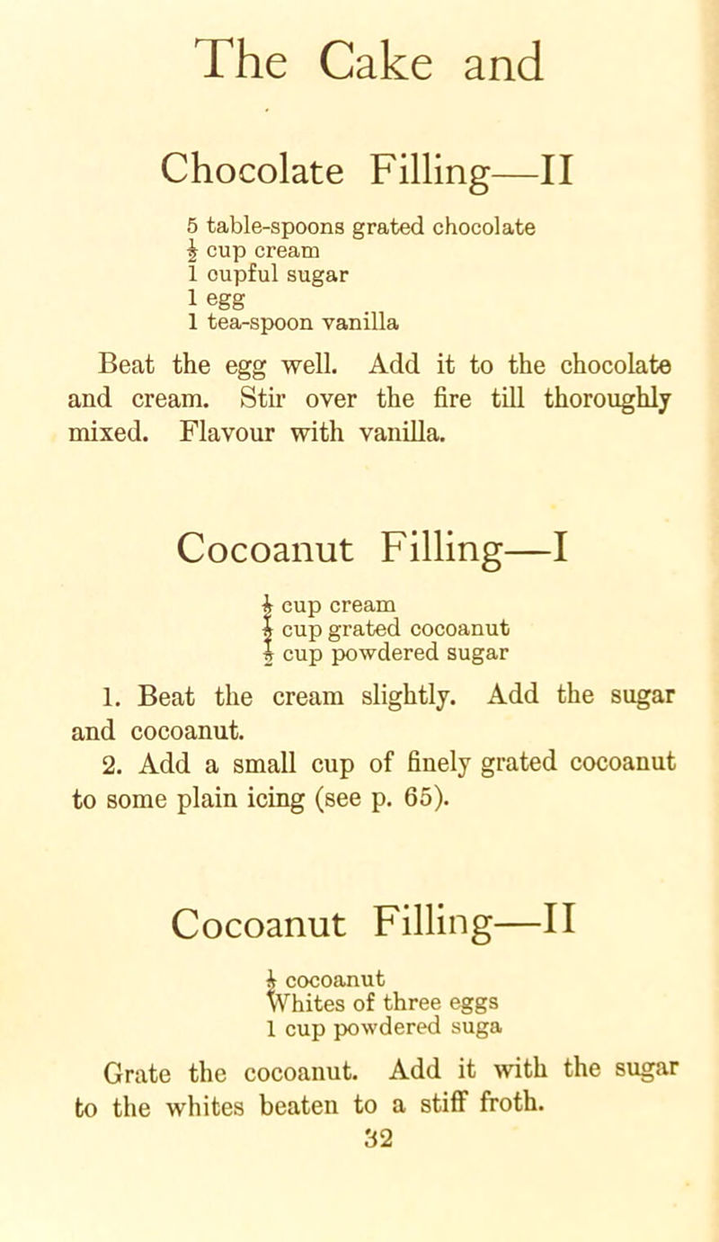 Chocolate Filling—II 5 table-spoons grated chocolate £ cup cream 1 cupful sugar 1 egg 1 tea-spoon vanilla Beat the egg well. Add it to the chocolate and cream. Stir over the fire till thoroughly mixed. Flavour with vanilla. Cocoanut Filling—I 1 cup cream | cup grated cocoanut 2 cup powdered sugar 1. Beat the cream slightly. Add the sugar and cocoanut. 2. Add a small cup of finely grated cocoanut to some plain icing (see p. 65). Cocoanut Filling—II i cocoanut Whites of three eggs 1 cup powdered suga Grate the cocoanut. Add it with the sugar to the whites beaten to a stiff froth.