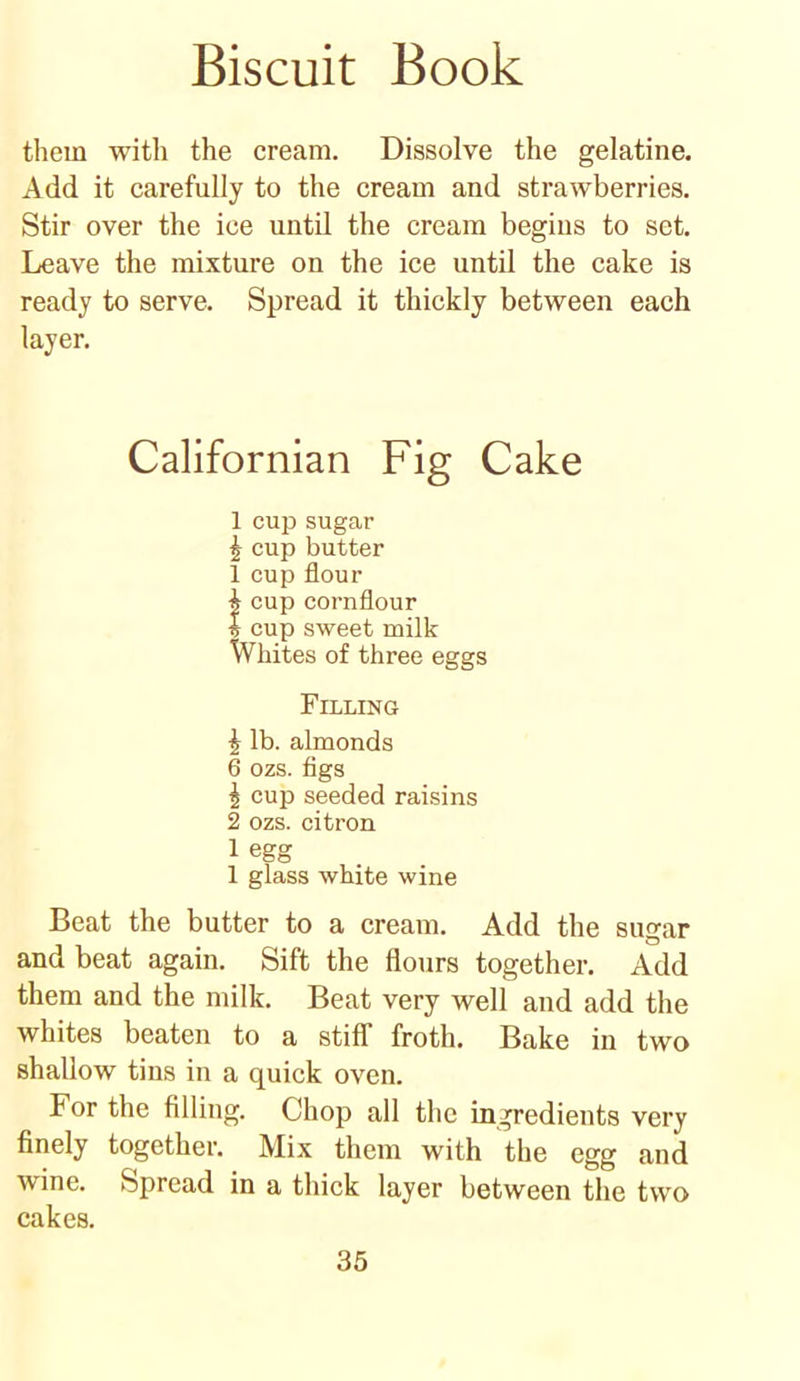 them with the cream. Dissolve the gelatine. Add it carefully to the cream and strawberries. Stir over the ice until the cream begins to set. Leave the mixture on the ice until the cake is ready to serve. Spread it thickly between each layer. Californian Fig Cake 1 cup sugar £ cup butter 1 cup flour h cup cornflour I cup sweet milk Whites of three eggs Filling \ lb. almonds 6 ozs. figs 1 cup seeded raisins 2 ozs. citron 1 egg 1 glass white wine Beat the butter to a cream. Add the sugar and beat again. Sift the flours together. Add them and the milk. Beat very well and add the whites beaten to a stiff froth. Bake in two shallow tins in a quick oven. For the filling. Chop all the ingredients very finely together. Mix them with the egg and wine. Spread in a thick layer between the two cakes.