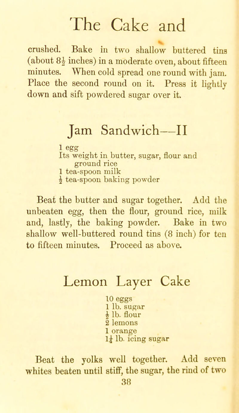 crushed. Bake in two shallow buttered tins (about 8J inches) in a moderate oven, about fifteen minutes. When cold spread one round with jam. Place the second round on it. Press it lightly down and sift powdered sugar over it. Jam Sandwich—II 1 egg . Its weight in butter, sugar, flour and ground rice 1 tea-spoon milk 5 tea-spoon baking powder Beat the butter and sugar together. Add the unbeaten egg, then the flour, ground rice, milk and, lastly, the baking powder. Bake in two shallow well-buttered round tins (8 inch) for ten to fifteen minutes. Proceed as above. Lemon Layer Cake 10 eggs 1 lb. sugar | lb. flour 2 lemons 1 orange lb. icing sugar Beat the yolks well together. Add seven whites beaten until stiff, the sugar, the rind of two