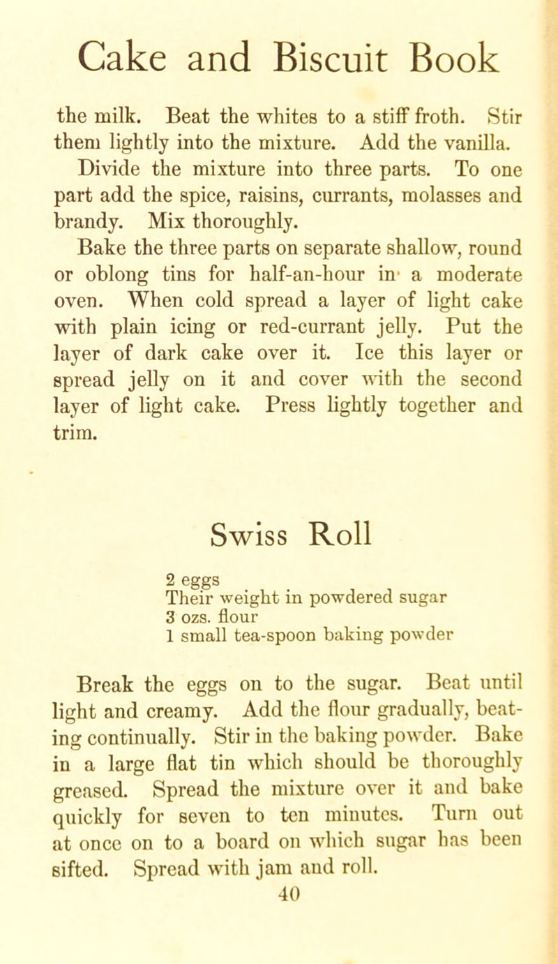 Cake and Biscuit Book the milk. Beat the whites to a stiff froth. Stir them lightly into the mixture. Add the vanilla. Divide the mixture into three parts. To one part add the spice, raisins, currants, molasses and brandy. Mix thoroughly. Bake the three parts on separate shallow, round or oblong tins for half-an-hour in a moderate oven. When cold spread a layer of light cake with plain icing or red-currant jelly. Put the layer of dark cake over it. Ice this layer or spread jelly on it and cover with the second layer of light cake. Press lightly together and trim. Swiss Roll 2 eggs . , . Their weight in powdered sugar 3 ozs. flour 1 small tea-spoon baking powder Break the eggs on to the sugar. Beat until light and creamy. Add the flour gradually, beat- ing continually. Stir in the baking powder. Bake in a large flat tin which should be thoroughly greased. Spread the mixture over it and bake quickly for seven to ten minutes. Turn out at once on to a board on which sugar has been sifted. Spread with jam and roll.