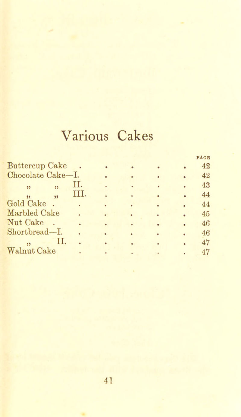 Various Cakes Buttercup Cake PAGB 42 Chocolate Cake—I. 42 „ „ n. 43 „ „ m. . 44 Gold Cake . 44 Marbled Cake . 45 Nut Cake . 46 Shortbread—I. 46 II. . 47 Walnut Cake 47