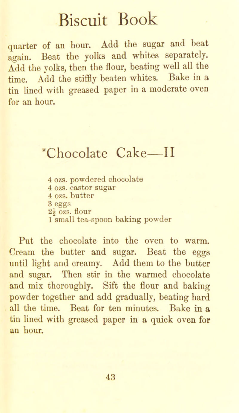 quarter of an hour. Add the sugar and beat again. Beat the yolks and whites separately. Add the yolks, then the flour, beating well all the time. Add the stiffly beaten whites. Bake in a tin lined with greased paper in a moderate oven for an hour. ^Chocolate Cake—II 4 ozs. powdered chocolate 4 ozs. castor sugar 4 ozs. butter 3 eggs 2^ ozs. flour 1 small tea-spoon baking powder Put the chocolate into the oven to warm. Cream the butter and sugar. Beat the eggs until light and creamy. Add them to the butter and sugar. Then stir in the warmed chocolate and mix thoroughly. Sift the flour and baking powder together and add gradually, beating hard all the time. Beat for ten minutes. Bake in a tin lined with greased paper in a quick oven for an hour.