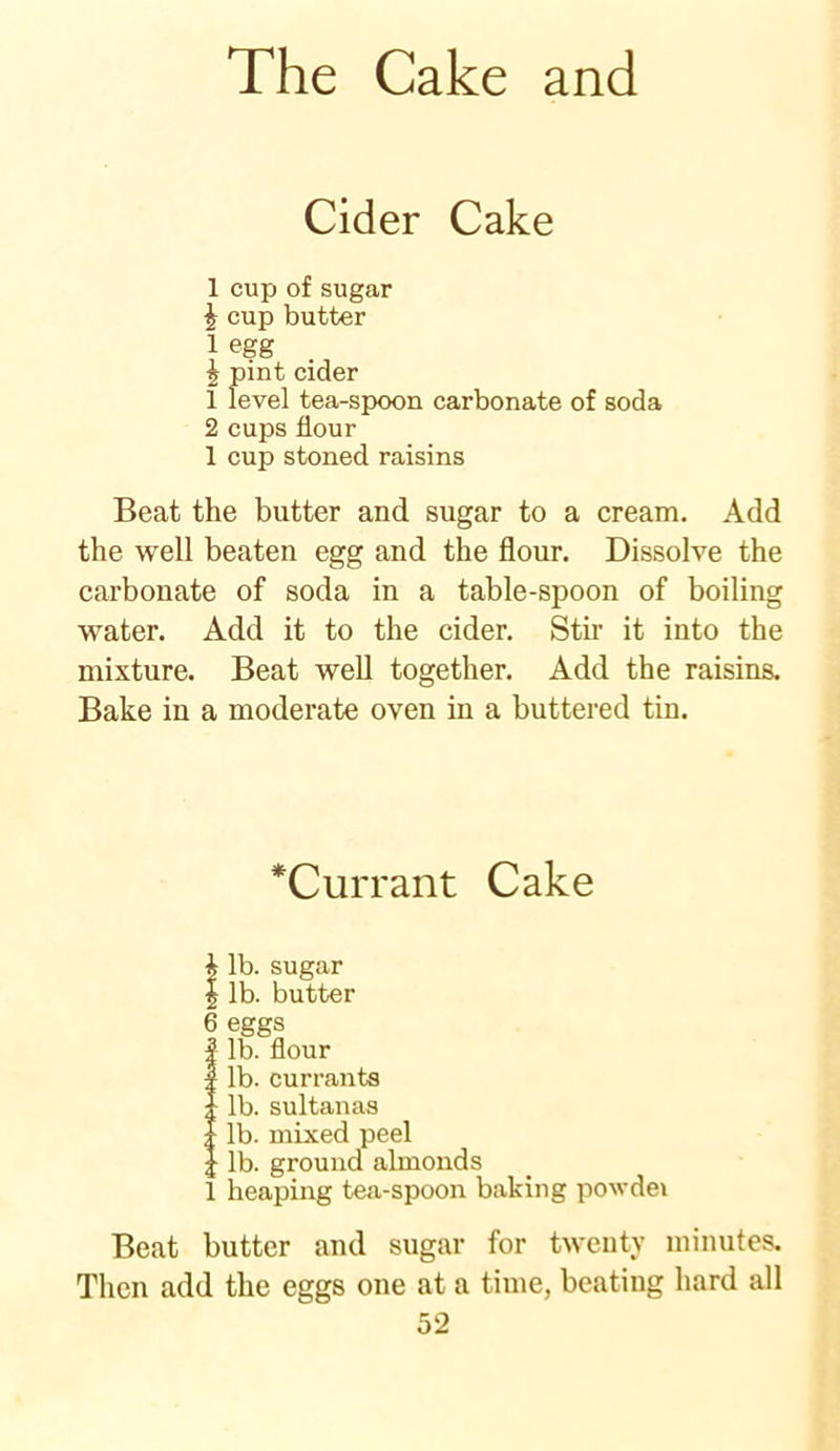 Cider Cake 1 cup of sugar h cup butter 1 egg £ pint cider 1 level tea-spoon carbonate of soda 2 cups flour 1 cup stoned raisins Beat the butter and sugar to a cream. Add the well beaten egg and the flour. Dissolve the carbonate of soda in a table-spoon of boiling water. Add it to the cider. Stir it into the mixture. Beat well together. Add the raisins. Bake in a moderate oven in a buttered tin. *Currant Cake i lb. sugar | lb. butter 6 eggs | lb. flour I lb. currants ;; lb. sultanas : lb. mixed peel ; lb. ground almonds 1 heaping tea-spoon baking powdei Beat butter and sugar for twenty minutes. Then add the eggs one at a time, beating hard all