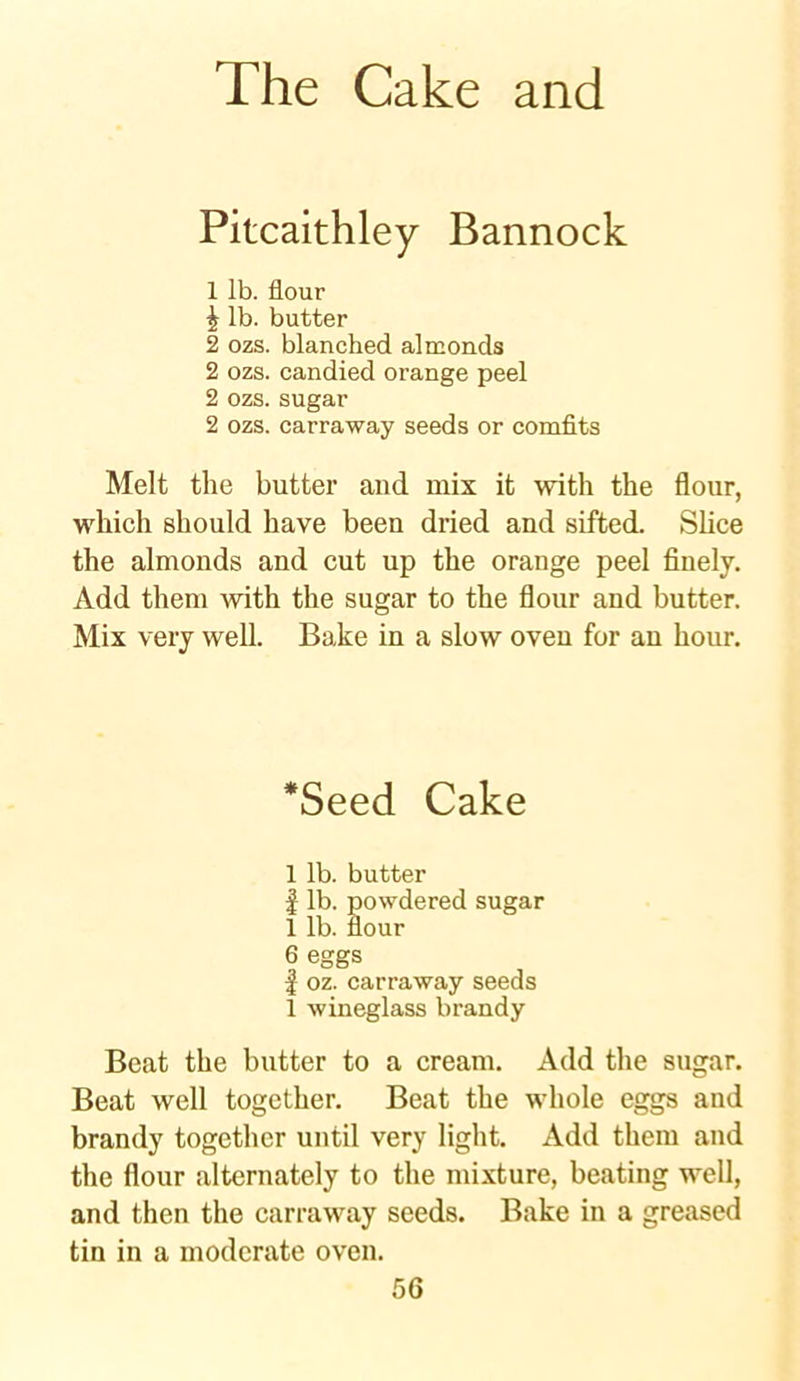Pitcaithley Bannock 1 lb. flour | lb. butter 2 ozs. blanched almonds 2 ozs. candied orange peel 2 ozs. sugar 2 ozs. carraway seeds or comfits Melt the butter and mix it with the flour, which should have been dried and sifted. Slice the almonds and cut up the orange peel finely. Add them with the sugar to the flour and butter. Mix very well. Bake in a slow oven for an hour. *Seed Cake 1 lb. butter | lb. powdered sugar 1 lb. flour 6 eggs | oz. carraway seeds 1 wineglass brandy Beat the butter to a cream. Add the sugar. Beat well together. Beat the whole eggs and brandy together until very light. Add them and the flour alternately to the mixture, beating well, and then the carraway seeds. Bake in a greased tin in a moderate oven.