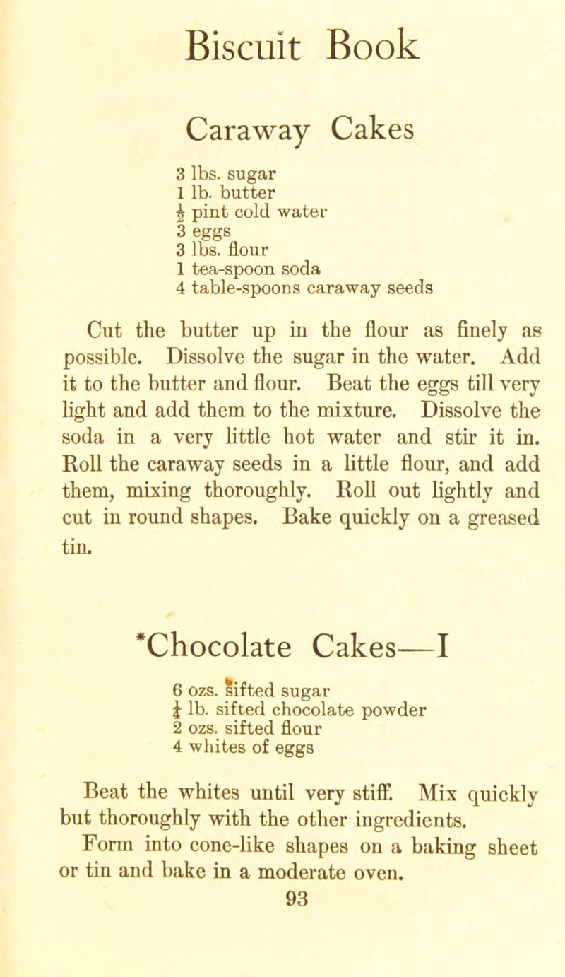 Caraway Cakes 3 lbs. sugar 1 lb. butter £ pint cold water 3 eggs 3 lbs. flour 1 tea-spoon soda 4 table-spoons caraway seeds Cut the butter up in the flour as finely as possible. Dissolve the sugar in the water. Add it to the butter and flour. Beat the eggs till very light and add them to the mixture. Dissolve the soda in a very little hot water and stir it in. Roll the caraway seeds in a little flour, and add them, mixing thoroughly. Roll out lightly and cut in round shapes. Bake quickly on a greased tin. Chocolate Cakes—I 6 ozs. sifted sugar 1 lb. sifted chocolate powder 2 ozs. sifted flour 4 whites of eggs Beat the whites until very stiff. Mix quickly but thoroughly with the other ingredients. Form into cone-like shapes on a baking sheet or tin and bake in a moderate oven.