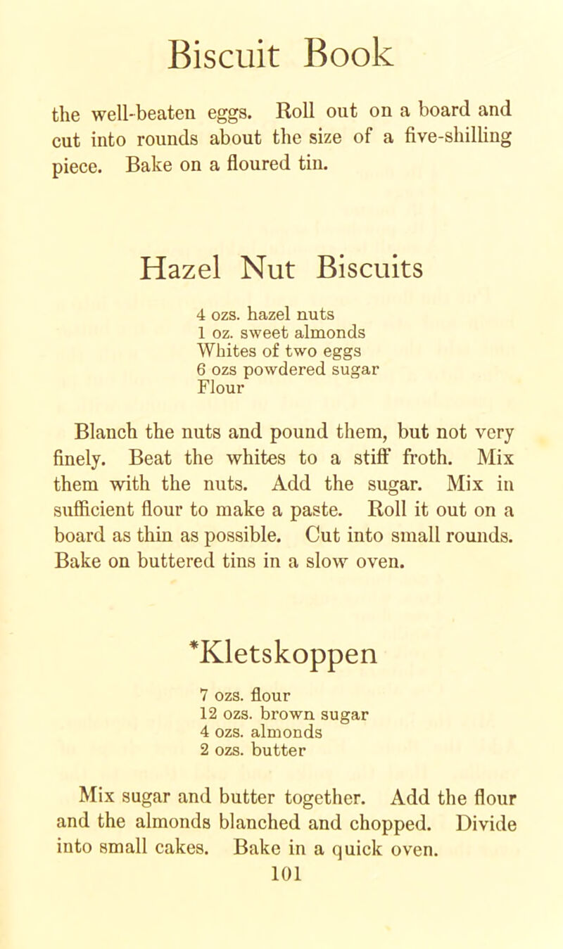 the well-beaten eggs. Roll out on a board and cut into rounds about the size of a five-shilling piece. Bake on a floured tin. Hazel Nut Biscuits 4 ozs. hazel nuts 1 oz. sweet almonds Whites of two eggs 6 ozs powdered sugar Flour Blanch the nuts and pound them, but not very finely. Beat the whites to a stiff froth. Mix them with the nuts. Add the sugar. Mix in sufficient flour to make a paste. Roll it out on a board as thin as possible. Cut into small rounds. Bake on buttered tins in a slow oven. *Kletskoppen 7 ozs. flour 12 ozs. brown sugar 4 ozs. almonds 2 ozs. butter Mix sugar and butter together. Add the flour and the almonds blanched and chopped. Divide into small cakes. Bake in a quick oven.