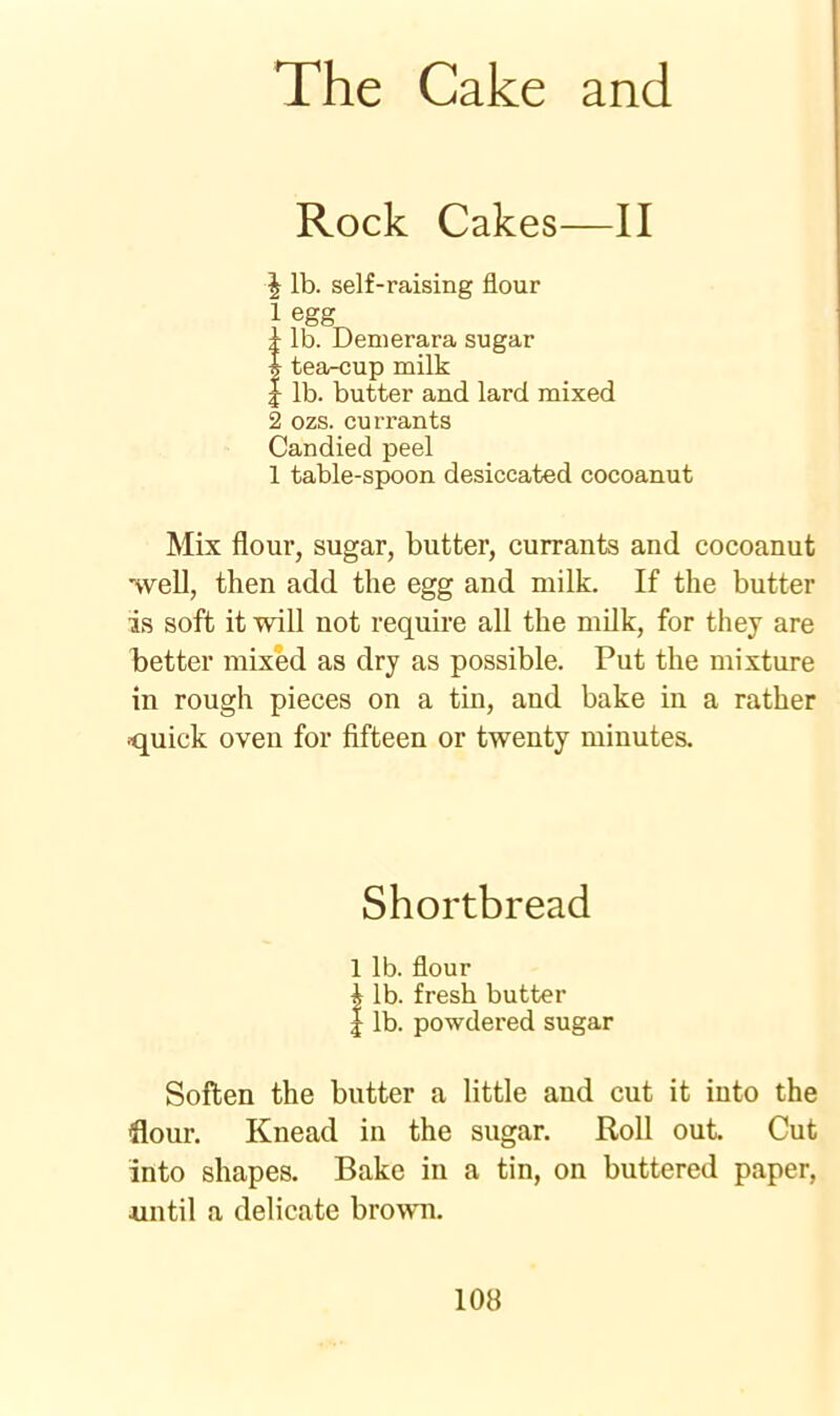 Rock Cakes—II | lb. self-raising flour 1 egg_ t lb. Demerara sugar i tea-cup milk 1 lb. butter and lard mixed 2 ozs. currants Candied peel 1 table-spoon desiccated cocoanut Mix flour, sugar, butter, currants and cocoanut ■well, then add the egg and milk. If the butter is soft it will not require all the milk, for they are better mixed as dry as possible. Put the mixture in rough pieces on a tin, and bake in a rather quick oven for fifteen or twenty minutes. Shortbread 1 lb. flour \ lb. fresh butter I lb. powdered sugar Soften the butter a little and cut it into the flour. Knead in the sugar. Roll out. Cut into shapes. Bake in a tin, on buttered paper, •until a delicate brown.