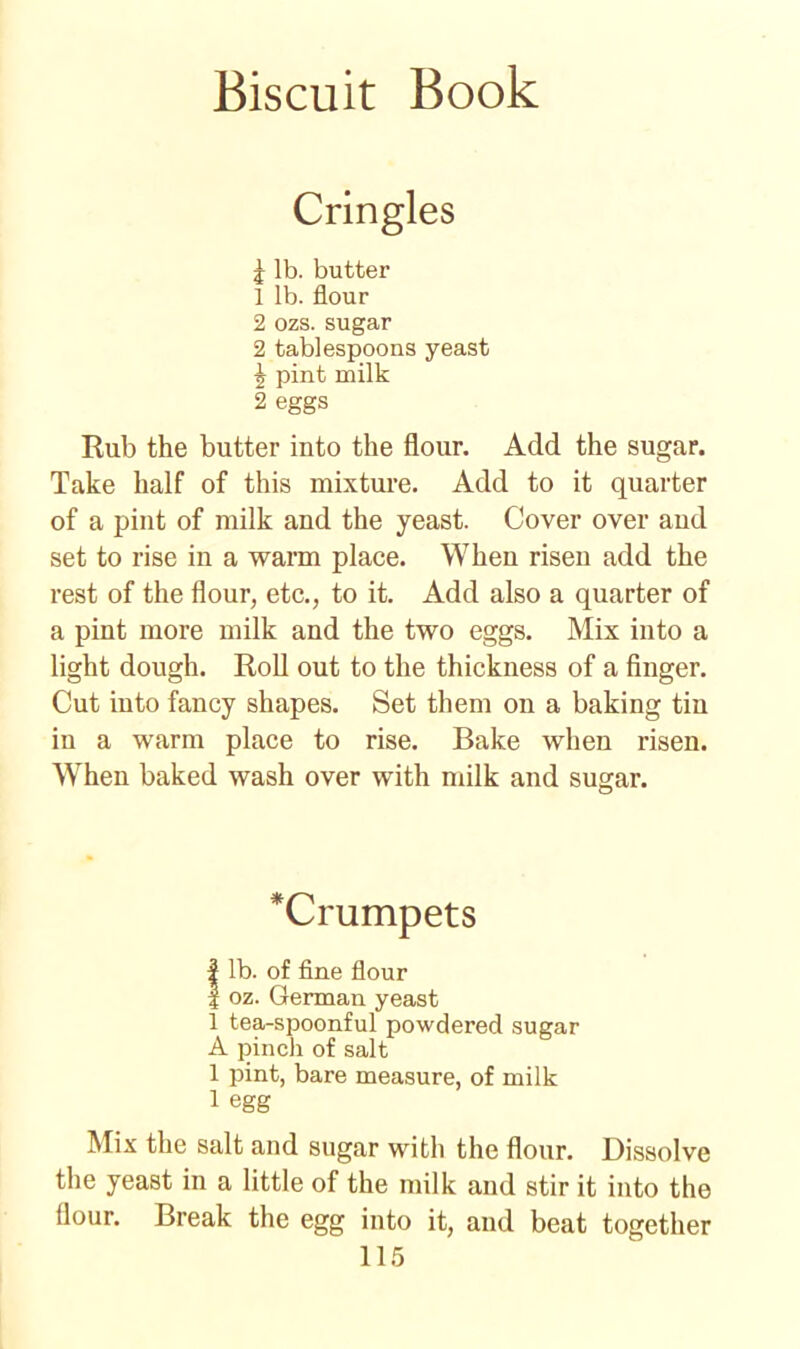 Cringles I lb. butter 1 lb. flour 2 ozs. sugar 2 tablespoons yeast \ pint milk 2 eggs Rub the butter into the flour. Add the sugar. Take half of this mixture. Add to it quarter of a pint of milk and the yeast. Cover over and set to rise in a warm place. When risen add the rest of the flour, etc., to it. Add also a quarter of a pint more milk and the two eggs. Mix into a light dough. Roll out to the thickness of a finger. Cut into fancy shapes. Set them on a baking tin in a warm place to rise. Bake when risen. When baked wash over with milk and sugar. *Crumpets I lb. of fine flour | oz. German yeast 1 tea-spoonful powdered sugar A pinch of salt 1 pint, bare measure, of milk 1 egg Mix the salt and sugar with the flour. Dissolve the yeast in a little of the milk and stir it into the flour. Break the egg into it, and beat together