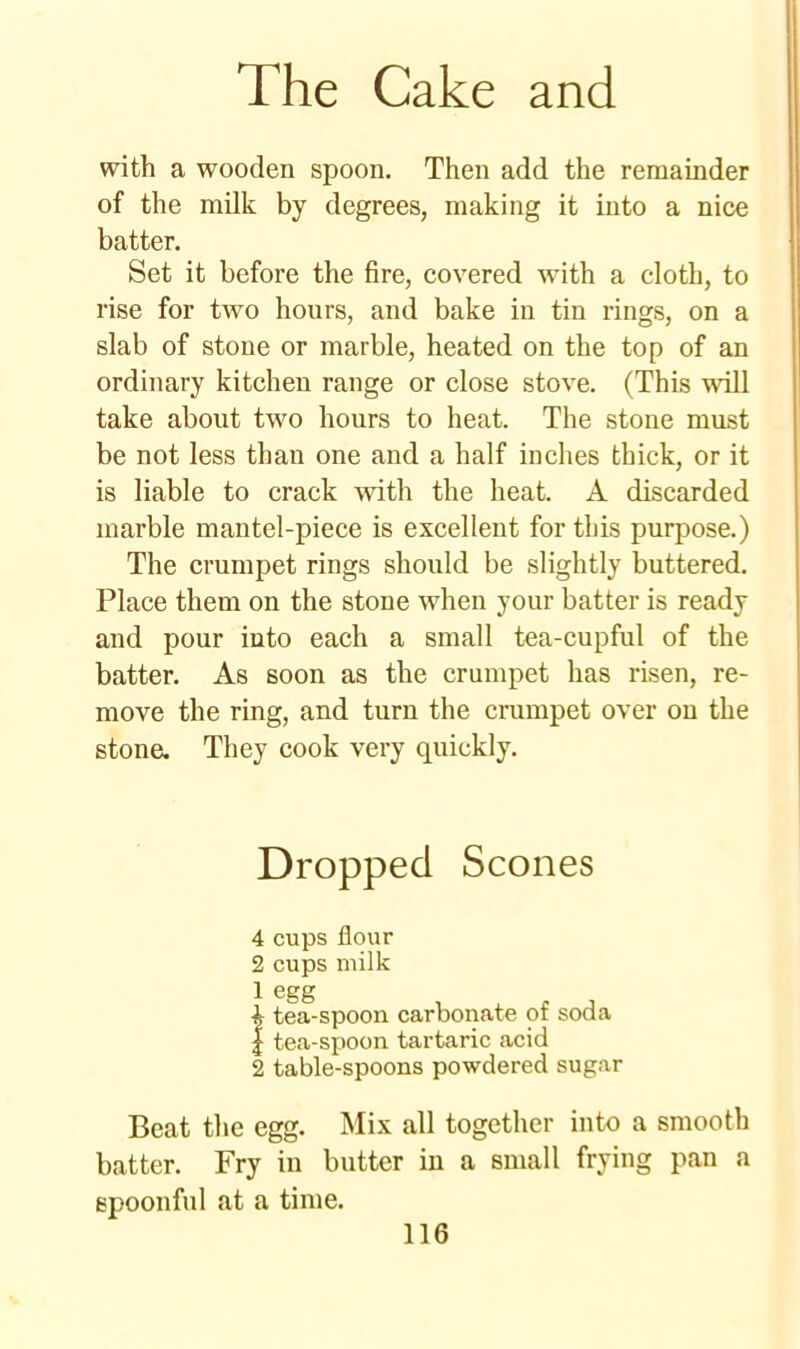 with a wooden spoon. Then add the remainder of the milk by degrees, making it into a nice batter. Set it before the fire, covered with a cloth, to rise for two hours, and bake in tin rings, on a slab of stone or marble, heated on the top of an ordinary kitchen range or close stove. (This will take about two hours to heat. The stone must be not less than one and a half inches thick, or it is liable to crack with the heat. A discarded marble mantel-piece is excellent for this purpose.) The crumpet rings should be slightly buttered. Place them on the stone when your batter is ready and pour into each a small tea-cupful of the batter. As soon as the crumpet has risen, re- move the ring, and turn the crumpet over ou the stone. They cook very quickly. Dropped Scones 4 cups flour 2 cups milk 1 egg 4 tea-spoon carbonate of soda | tea-spoon tartaric acid 2 table-spoons powdered sugar Beat the egg. Mix all together into a smooth batter. Fry in butter in a small frying pan a spoonful .at a time.