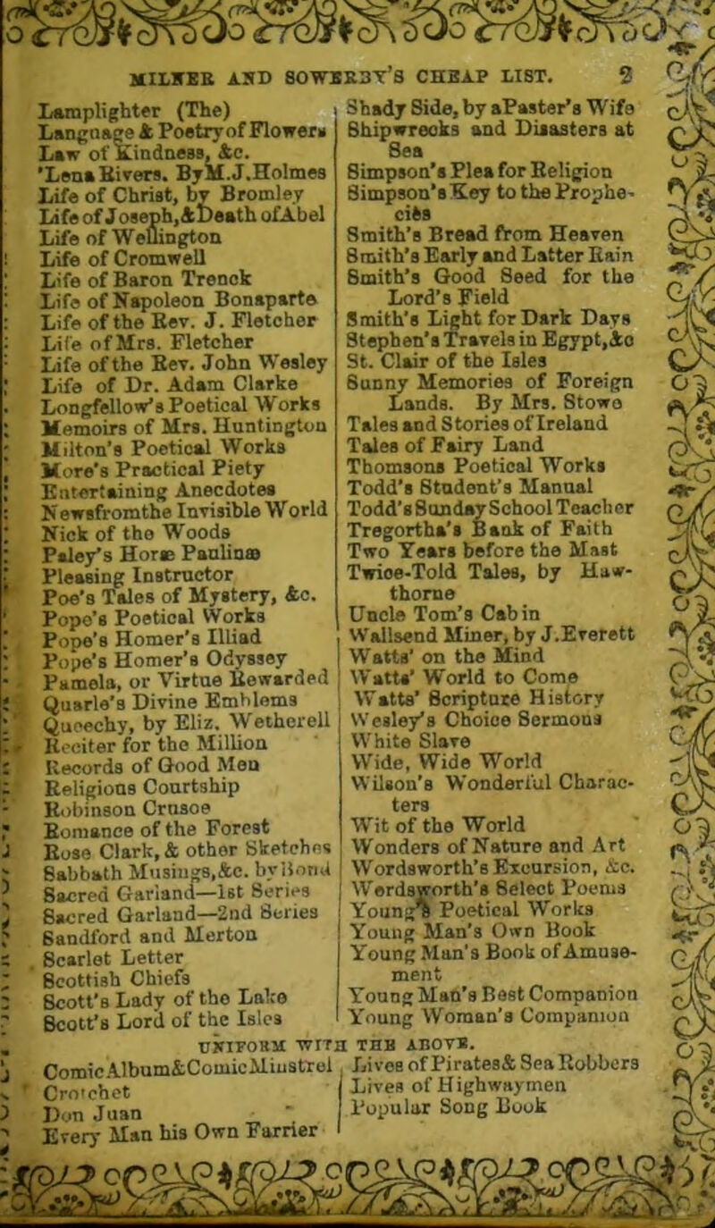 I J 3 4 milkbe asd sowbebt’s chbap list. Lamplighter (The) Langnsge 4 Poetry of Flower* Law of KindneBS, 4c. ’LenaBivers. ByM.J.Holmes Life of Christ, by Bromley Life of Joseph, 41)eath ofA.be! Life of Weuingtoii Life of Cromwell Life of Baron Trenok Life of Napoleon Bonaparte Life of the Eev. J. Fletcher Life of Mrs. Fletcher Life of the Ker. John Wesley Life of Dr. Adam Clarke Longfellow’s Poetical Works Memoirs of Mrs. Huntington Milton’s Poetical Works More's Practical Piety Entertaining Anecdotes N ewsfromthe Inrisible World Nick of the Woods Paley’s Hore Panlinss Pleasing Instructor Poe’s Tales of Mystery, 4o. Pope’s Poetical Works Pope’s Homer’s llliad Pope’s Homer’s Odyssey Pamela, or Virtue Bewarded Quarle’s Divine Emblems Queechy, by Eliz. ^yetherell Hceiter for the Million Records of Good Men Religions Conrtship Ib)bin8on Crnsoe Bomance of the Forest Bose Clark, 4 other Sketches Babbath Musiiiv8,ftc. byiJonU Sacred Garland—1st Series Sacred Garland—2nd Series Bandford and Merton Scarlet Letter Scottish Chiefs Scott’s Lady of the Lake Scott’s Lord of the Isles uiriFOBi) Comic .A.lbum&ComicMiusttol Cro'chct Don Juan Every Man his Own Farrier 2 Shady Side, by aPaster’s Wife Shipwrecks and Disasters at Sea Simpson’s Plea for Religion Simpson’sKoy to the Prophe> cifes Smith’s Bread from Heaven Smith’s Early and Latter Bain Smith’s Good Seed for the Lord’s Field Smith's Light for Dark Days Stephen’s Travels in Egypt,4o St. Clair of the Isles Sunny Memories of Foreign Lands. By Mrs. Stowo Tales and Stories of Ireland Tales of Fairy Land Thomsons Poetical Works Todd’s Btndent’s Manual Todd’s Sunday School Teacher Tregortha’i Bank of Faith Two Years before the Mast Twice-Told Tales, by Haw- thorne Uncle Tom’s Cabin Wallsend Miner, by J.Everett Watts’ on the Mind Watts’ World to Como Watts’ Scripture History Wesley’s Choice Sermons White Slave Wide, Wide World Wilson’s Wonderful Charac- ters Wit of the World Wonders of Nature and Art Wordsworth’s Excursion, &c. Wordsworth’s Select Poems Young^ Poetical Works Young Man’s Own Book Young Man’s Book of Amuse- ment Yonng Man’s Bast Companion Young Woman’s Companion UWIFOBM Wixa TUB ABOVB. Lives of Pi rates& Sea Robbers Lives of Highwaymen Popular Song Book