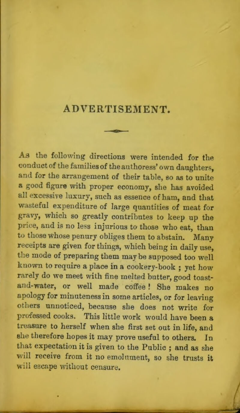 ADVERTISEMENT. As the following directions were intended for the conduct of the families of the authoress’ own daughters, and for the arrangement of their table, so as to unite a good figure with proper economy, she has avoided all excessive luxury, such as essence of ham, and that wasteful expenditure of large quantities of meat for gravy, which so greatly contributes to keep up the price, and is no less injurious to those who eat, than to those whose penury obliges them to abstain. Many receipts are given for things, which being in daily use, the mode of preparing them may be supposed too well known to require a place in a cookery-book ; yet how rarely do we meet with fine melted butter, good toast- and-water, or well made coffee! She makes no apology for minuteness in some articles, or for leaving others unnoticed, because she does not write for professed cooks. This little work would have been a trefisure to herself when she first set out in life, and she therefore hopes it may prove useful to others. In that expectation it is given to the Public ; and as she will receive from it no emolument, so she trusts it will escape without censure.