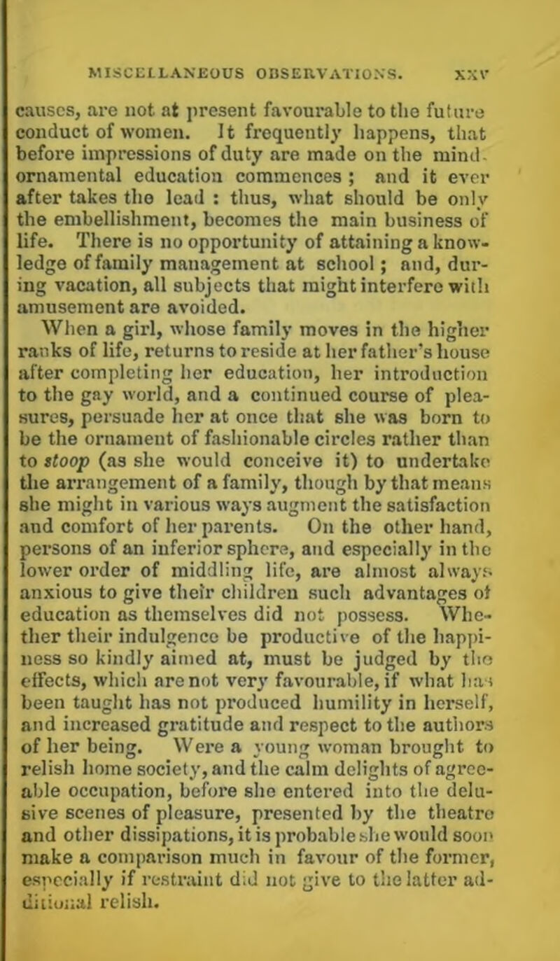 causes, are not at present favourable to the future conduct of women. It frequently happens, that before impressions of duty are made on the mind- ornamental education commences ; and it ever after takes the lead : thus, what should be only the embellishment, becomes the main business of life. There is no opportunity of attaining a know- ledge of family management at school; and, dur- ing vacation, all subjects that might interfere with amusement are avoided. When a girl, whose family moves in the higher ranks of life, returns to reside at her father’s house after completing her education, her introduction to the gay world, and a continued course of plea- sures, persuade her at once that she was born to be the ornament of fashionable circles rather than to ttoop (as she would conceive it) to undertake tlie arrangement of a family, though by that means she might in various ways augment the satisfaction and comfort of her parents. On the other hand, persons of an inferior sphere, and especially in the lower order of middling life, are almost always- anxious to give their children such advantages ot education as themselves did not possess. Whe- ther their indulgence be productive of the hapj)i- ness so kindly aimed at, must be judged by tho effects, whicli are not very favourable, if what has been taught has not produced humility in herself, and increased gratitude and respect to the authors of her being. Were a young woman brought to relish home society, and the calm delights of agree- able occupation, before she entered into the delu- sive scenes of pleasure, presented by the theatre and other dissipations, it is probable.she would soon make a comparison much in favour of the foi’mcr, especially if restraint did not give to the latter ad- diiiojial relish.