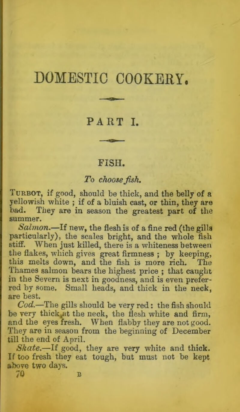 DOMESTIC COOKERY. PART I. FISH. To chooie fish. Turbot, if good, should be thick, and the belly of a yellowish white ; if of a bluish cast, or thin, they are bad. They are in season the greatest part of the summer. Salmon.—If new, the flesh is of a fine red (the gills particularly), the scales bright, and the whole fish stiff. When just killed, there is a whiteness between the flakes, which gives great firmness ; by keeping, this melts down, and the fish is more rich. The Thames salmon bears the highest price ; that caught in the Severn is next in goodness, and is even prefer- red by some. Small heads, and thick in the neck, are best. Cod.—The gills should be very red: the fish should be very thick^it the neck, the flesh white and firm, and the eyes fresh. When flabby they are not good. They are in season from the beginning of December till the end of April. Skate.—If good, they are very white and thick. If too fresh they eat tough, but must not be kept above two days. 70 B