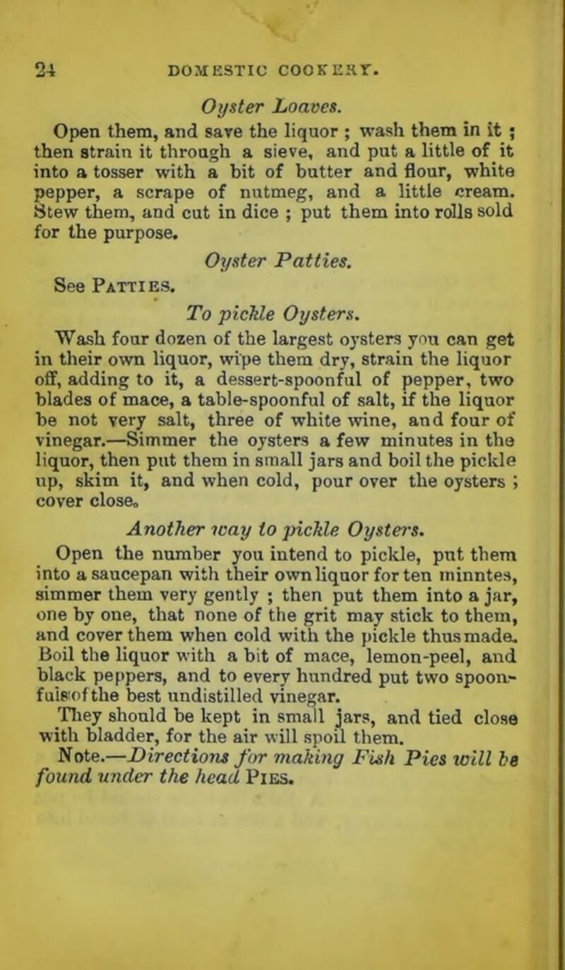 Oyster Loaves. Open them, and save the liquor ; wash them in it ; then strain it through a sieve, and put a little of it into a tosser with a bit of butter and flour, white pepper, a scrape of nutmeg, and a little cream. Stew them, and cut in dice ; put them into rolls sold for the purpose. Oyster Patties. See Patties. To picJde Oysters. Wash four dozen of the largest oysters you can get in their own liquor, wipe them dry, strain the liquor off, adding to it, a dessert-spoonful of pepper, two blades of mace, a table-spoonful of salt, if the liquor be not very salt, three of white wine, and four of vinegar.—Simmer the oysters a few minutes in the liquor, then put them in small jars and boil the pickle up, skim it, and when cold, pour over the oysters ; cover close. Another way to pickle Oysteos. Open the number you intend to pickle, put them into a saucepan with their own liquor for ten minntes, simmer them very gently ; then put them into a jar, one by one, that none of the grit may stick to them, and cover them when cold with the pickle thusmade^ Boil the liquor with a bit of mace, lemon-peel, and black peppers, and to every hundred put two spoon- fulRofthe best undistilled vinegar. Tliey should be kept in small jars, and tied close with bladder, for the air will spoil them. Note.—Directions for making Fish Pies will be found under the head Pies.