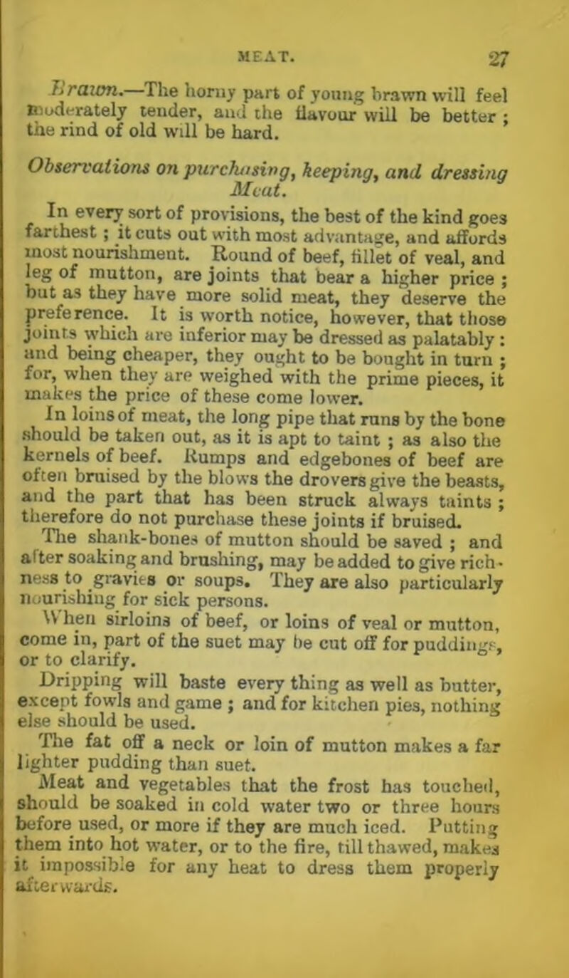 hraitm.—The liomy part of young brawn will feel Biuderately tender, and the tlavour will be better ; the rind of old will be hard. Observations on purchasing^ keeping, and dressing Meat. In every sort of provisions, the best of the kind goes farthest; it cuts out with most advantage, and affords most nourishment. Round of beef, fillk of veal, and leg of mutton, are joints that bear a higher price ; but as they have more solid meat, they deserve the preference. It is worth notice, however, that those joints which are inferior may be dressed as palatably; and being cheaper, they ought to be bought in tarn ; for, when they are weighed with the prime pieces, it makes the price of these come lower. In loins of meat, the long pipe that runs by the bone should be taken out, as it is apt to taint ; as also the kernels of beef. Rumps and edgebones of beef are often bruised by the blows the drovers give the beasts, and the part that has been struck always taints ; therefore do not purchase these joints if bruised. Tlie shank-bones of mutton should be saved ; and after soaking and brushing, may be added to give rich- ness to gravies or soups. They are also particularly nourishing for sick persons. \V hen sirloins of beef, or loins of veal or mutton, come in, part of the suet may be cut off for puddings, or to clarify. r o . Dripping will baste every thing as well as butter, except fowls and game ; and for kitchen pies, nothing else should be used. The fat ofiF a neck or loin of mutton makes a far lighter pudding than suet. iMeat and vegetables that the frost has touched, should be soaked in cold water two or three hours before used, or more if they are much iced. Putting them into hot water, or to the fire, till thawed, makes it impossible for any heat to dress them properly aftci'wai'ds.