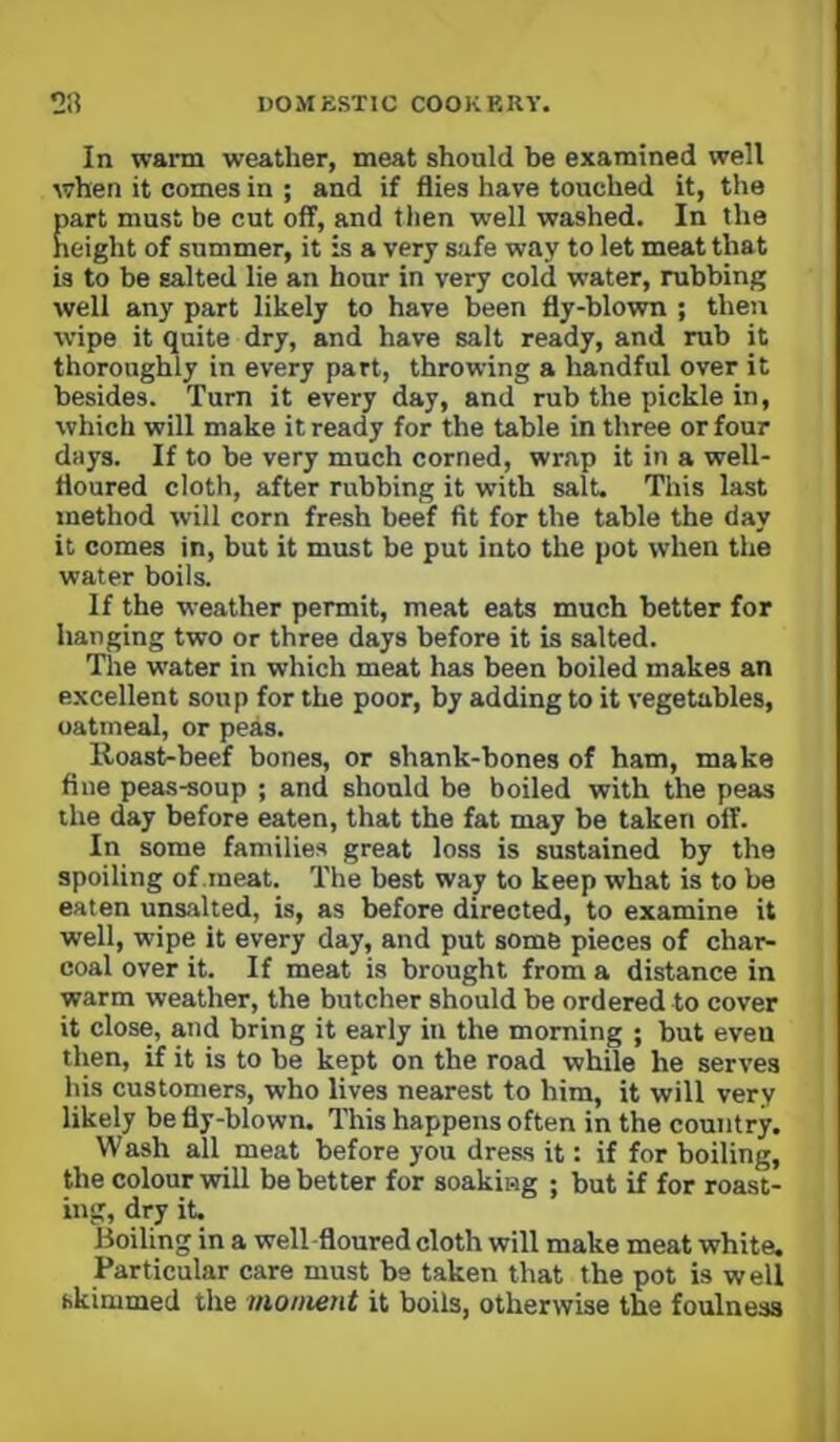 In warm weather, meat should be examined well when it comes in ; and if flies have touched it, the part must be cut off, and then well washed. In the height of summer, it is a very safe way to let meat that is to be salted lie an hour in very cold water, rubbing well any part likely to have been fly-blown ; then wipe it quite dry, and have salt ready, and rub it thoroughly in every part, throwing a handful over it besides. Turn it every day, and rub the pickle in, which will make it ready for the table in three or four days. If to be very much corned, wrap it in a well- floured cloth, after rubbing it with salt. This last method will corn fresh beef fit for tbe table the day it comes in, but it must be put into the pot when the water boils. If the weather permit, meat eats much better for hanging two or three days before it is salted. The water in which meat has been boiled makes an excellent soup for the poor, by adding to it vegetables, oatmeal, or peas. lloast-beef bones, or shank-bones of ham, make fine peas-soup ; and should be boiled with the peas the day before eaten, that the fat may be taken off. In some families great loss is sustained by the spoiling of meat. The best way to keep what is to be eaten unsalted, is, as before directed, to examine it well, wipe it every day, and put some pieces of char- coal over it. If meat is brought from a distance in warm weather, the butcher should be ordered to cover it close, and bring it early in the morning ; but even then, if it is to be kept on the road while he serves his customers, who lives nearest to him, it will very likely be fly-blown. This happens often in the country. Wash all meat before you dress it: if for boiling, the colour will be better for soaking ; but if for roast- ing, dry it. Boiling in a well-floured cloth will make meat white. Particular care must be taken that the pot is well skimmed the moment it boils, otherwise the foulness