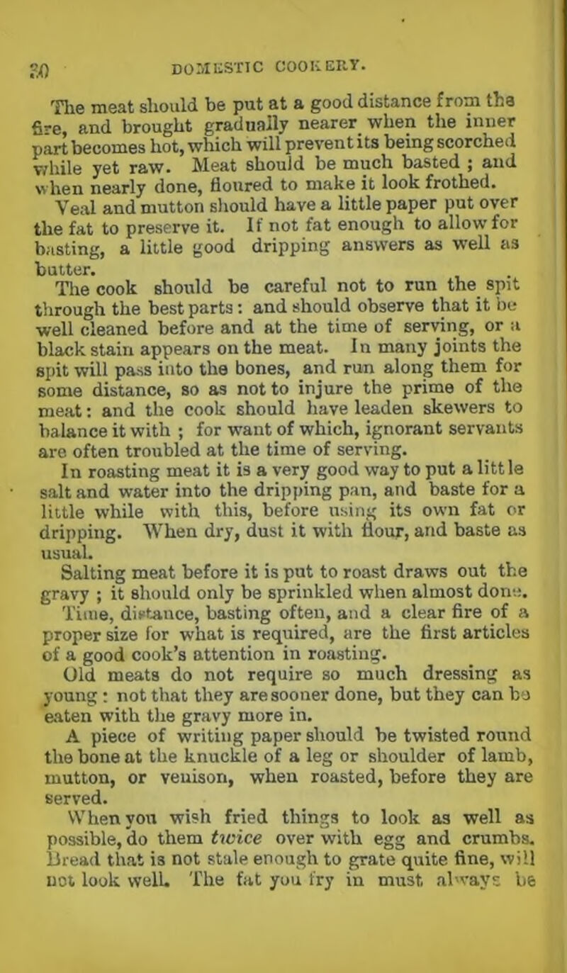 Tlie meat sliould be put at a good distance from tbs fire, and brought gradually nearer when the inner part becomes hot, which will prevent its being scorched T/hile yet raw* JVleat should be much basted ^ and when nearly done, floured to make it look frothed. Veal and mutton sliould have a little paper put over the fat to preserve it. If not fat enough to allow for basting, a little good dripping answers as well as butter. The cook should be careful not to run the spit through the best parts; and should observe that it be well cleaned before and at tbe time of serving, or a black stain appears on the meat. In many joints the spit will pass into the bones, and run along them for some distance, so as not to injure the prime of the meat; and the cook should have leaden skewers to balance it with ; for want of which, ignorant servants are often troubled at the time of serving. In roasting meat it is a very good way to put a litt le salt and water into the dripping pan, and baste for a little while with this, before using its own fat or drijiping. When dry, dust it with flour, and baste as usual. Salting meat before it is put to roast draws out the gravy ; it should only be sprinkled when almost done. Time, distance, basting often, and a clear fire of a proper size for what is required, are the first articles of a good cook’s attention in roasting. Old meats do not require so much dressing as young: not that they are sooner done, but they can bo eaten with the gravy more in. A piece of writing paper should be twisted round the bone at the knuckle of a leg or shoulder of lamb, mutton, or venison, when roasted, before they are served. Whenyovt wish fried things to look as well as possible, do them twice over with egg and crumbs. Bread that is not stale enough to grate quite fine, will not look well. The fat you fry in must al'vays be