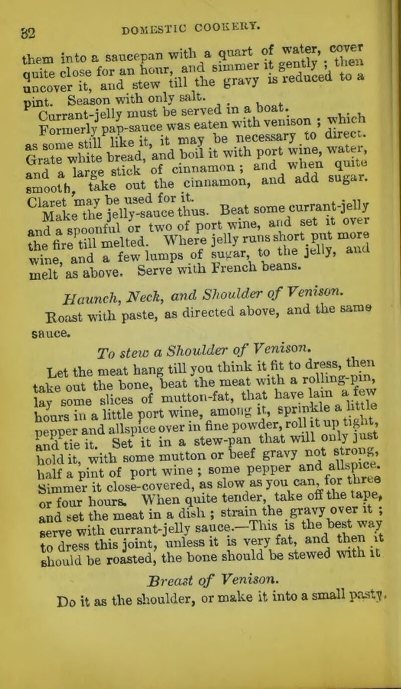 them into a saucepan with a quart of pint. Season with only salt. _ ^ Piirrant-iellv must be served in a Doat. Formerly pap-sauce was eaten with v«»son ; which efiii lilfp it it may be necessary to direct, r ^ t^white bread and boil it with port wine, water, S atr?e slLk of cinnamon; and when quite smooth, Uke out the cinnamon, and add suga . ^'XLTeK^ee\ Beat some currant-jelly wine, and a few lumps of suirar to the jelly, au melt as above. Serve with trench beans. Haunch, Neck, and Shoulder of Venison. Boast with paste, as directed above, and the same sauce. To stew a Shoulder of Venison. Let the meat hang till you think it fit to <iress, then tape out the bone, beat the meat with a rolling-pm, ie iii of that I..V.I™ • hours in a little port wine, among ir, ® pepper and allspice over in fine powder, roll it up ti^bt, STe it. Set it in a stew-pan that will only just hold it, with some mutton or beef half a pint of port wine ; some pepper Simmer it close-covered, as slow *is you can for tkr^ or four hours. When quite tender, take off the ‘^Pe, and set the meat in a dish ; strain the gravy over it , Lrve with currant-jelly sauce.—This is the best way to dress this joint, unless it is very fat, and then it should be roasted, the bone should be stewed with U Breast of Venison. Do it as the dioulder, or make it into a small p.asty,