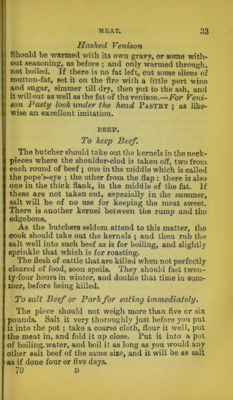 Hashed Venison Should be wanned with its own gravy, or some with- out seasoning, as before ; and only warmed through, not boiled. If there is no fat left, cut some slices of mutton-fat, set it on the fire with a little port wine and sugar, simmer till dry, then put to the ash, and it will eat as well as the fat of the venison.—For Veni~ son Pasty look umler the head Pastry ; as like- wise an excellent imitation. BEEP. To keep Beef. The butcher should take out the kernels in the neck- pieces where the shoulder-clod is taken off, two from each round of beef ; one in the middle which is called the pope’s-eye ; the other from the flap : there is also one in the thick flank, in the middle of the fat. If these are not taken out, especially in the summer, salt will be of no use for keeping the meat sweet. There is another kernel between the rump and tho edgebone. As the butchers seldom attend to this matter, tho cook should take out the kernels ; and then rub the salt well into such beef as is for boiling, and slightly sprinkle that which is for roasting. The flesh of cattle that are killed when not perfectly cleared of food, soon spoils. They should fast twen- ty-four hours in winter, and double that time in sum- mer, before being killed. To salt Beef or Pork for eating immediately. The piece should not weigh more than five or si.x pounds. Salt it very thoroughly just before you put It into the pot; take a coarse cloth, flour it well, put the meat in, and fold it up close. Put it into a pot of boiling, water, and boil it as long as you would any other salt beef of the same size, and it will be as salt as if done four or five days. 70 D