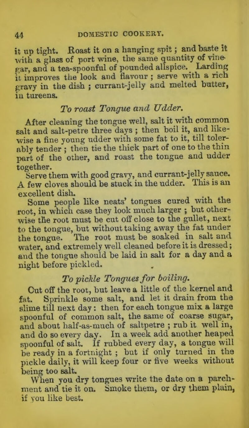 it up tight. Roast it on a hanging spit; and baste it with a glass of port wine, the same quantity of vine- gar, and a tea-spoonful of pounded allspice. _ Larding it improves the look and flavour ; serve with a rich gravy in the dish ; currant-jelly and melted batter, in tureens. To roast Tongue and Udder. After cleaning the tongue well, salt it with common salt and salt-petre three days ; then boil it, and like- wise a fine young udder with some fat to it, till toler- ably tender ; then tie the thick part of one to the thin part of the other, and roast the tongue and udder together. Serve them with good grav7, and currant-jelly sauce. A few cloves should be stuck in the udder. This is an excellent dish. _ Some people like neats’ tongues cured with the root, in which case they look much larger ; but other- wise the root must be cut off close to the gullet, next to the tongue, but without taking away the fat under the tongue. Tlie root must be soaked in salt and water, and extremely well cleaned before it is dressed; and the tongue should be laid in salt for a day and a night before pickled. To pickle Tongues for boiling. Cut off the root, but leave a little of the kernel and fat. Sprinkle some salt, and let it drain from the slime till next day: then for each tongue mix a large spoonful of common salt, the same of coarse sugar, and about half-as-much of saltpetre ; rub it well in, and do so every day. In a week add another heaped spoonful of salt. If rubbed every day, a tongue will be ready in a fortnight ; but if only turned in the pickle daily, it will keep four or five weeks without being too salt. When you dry tongues write the date on a parch- ment and tie it on. Smoke them, or dry them plain, if YOU like best.